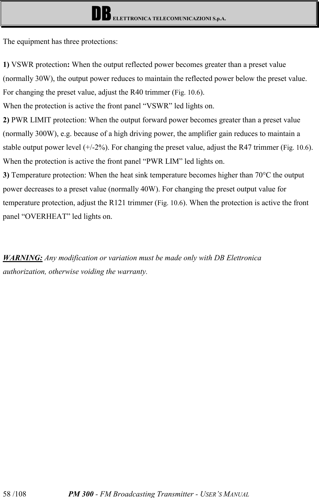 DB ELETTRONICA TELECOMUNICAZIONI S.p.A.PM 300 - FM Broadcasting Transmitter - USER’S MANUAL58 /108The equipment has three protections:1) VSWR protection: When the output reflected power becomes greater than a preset value(normally 30W), the output power reduces to maintain the reflected power below the preset value.For changing the preset value, adjust the R40 trimmer (Fig. 10.6).When the protection is active the front panel “VSWR” led lights on.2) PWR LIMIT protection: When the output forward power becomes greater than a preset value(normally 300W), e.g. because of a high driving power, the amplifier gain reduces to maintain astable output power level (+/-2%). For changing the preset value, adjust the R47 trimmer (Fig. 10.6).When the protection is active the front panel “PWR LIM” led lights on.3) Temperature protection: When the heat sink temperature becomes higher than 70°C the outputpower decreases to a preset value (normally 40W). For changing the preset output value fortemperature protection, adjust the R121 trimmer (Fig. 10.6). When the protection is active the frontpanel “OVERHEAT” led lights on.WARNING: Any modification or variation must be made only with DB Elettronicaauthorization, otherwise voiding the warranty.