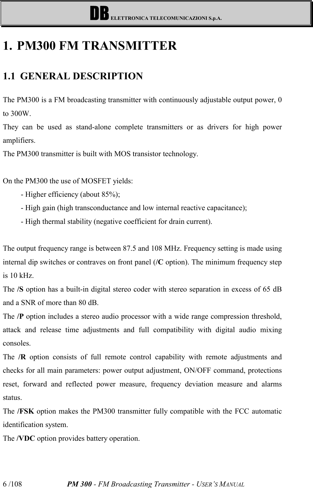 DB ELETTRONICA TELECOMUNICAZIONI S.p.A.PM 300 - FM Broadcasting Transmitter - USER’S MANUAL6 /1081. PM300 FM TRANSMITTER1.1 GENERAL DESCRIPTIONThe PM300 is a FM broadcasting transmitter with continuously adjustable output power, 0to 300W.They can be used as stand-alone complete transmitters or as drivers for high poweramplifiers.The PM300 transmitter is built with MOS transistor technology.On the PM300 the use of MOSFET yields:- Higher efficiency (about 85%);- High gain (high transconductance and low internal reactive capacitance);- High thermal stability (negative coefficient for drain current).The output frequency range is between 87.5 and 108 MHz. Frequency setting is made usinginternal dip switches or contraves on front panel (/C option). The minimum frequency stepis 10 kHz.The /S option has a built-in digital stereo coder with stereo separation in excess of 65 dBand a SNR of more than 80 dB.The /P option includes a stereo audio processor with a wide range compression threshold,attack and release time adjustments and full compatibility with digital audio mixingconsoles.The  /R option consists of full remote control capability with remote adjustments andchecks for all main parameters: power output adjustment, ON/OFF command, protectionsreset, forward and reflected power measure, frequency deviation measure and alarmsstatus.The /FSK option makes the PM300 transmitter fully compatible with the FCC automaticidentification system.The /VDC option provides battery operation.