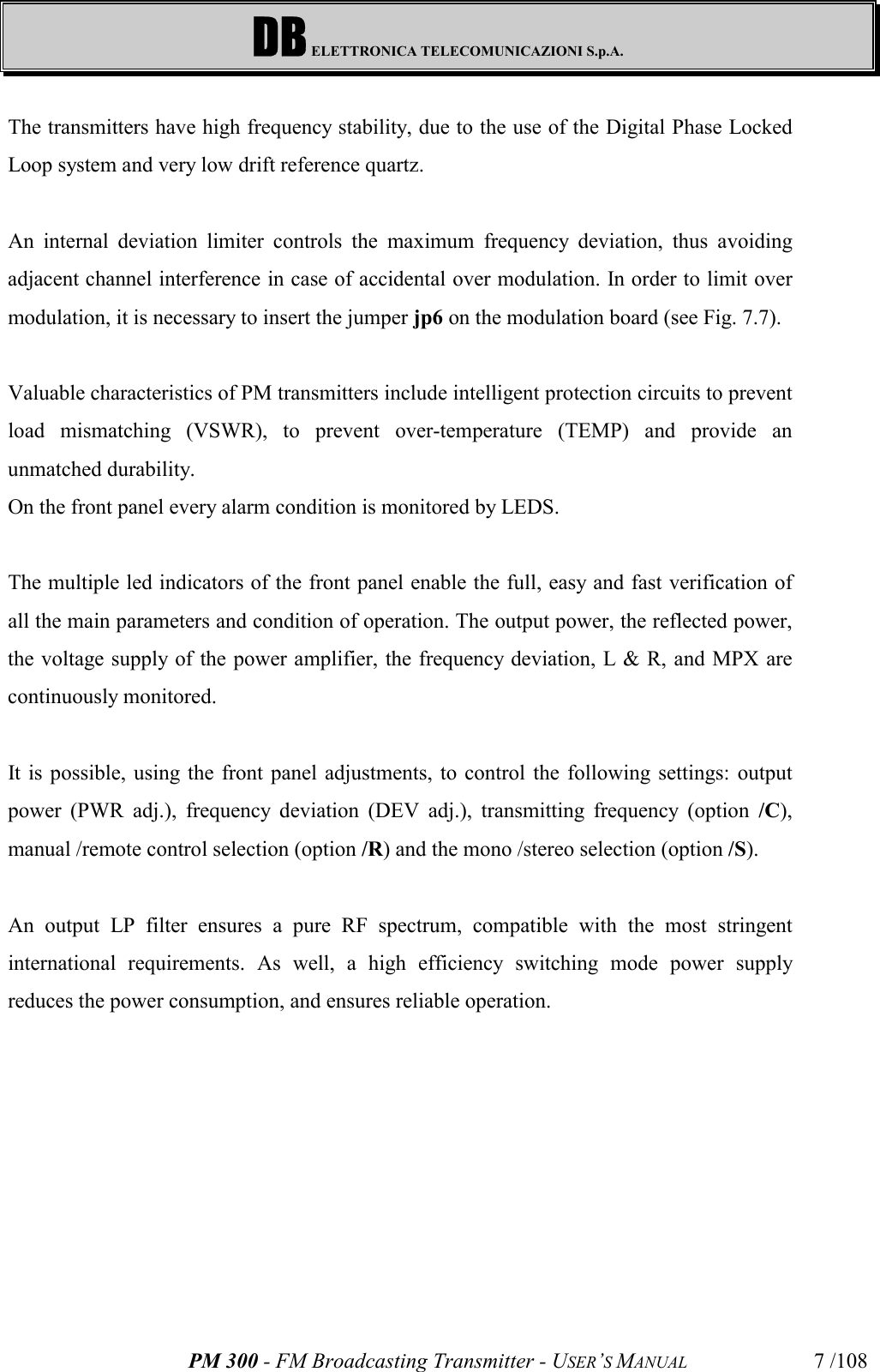 DB ELETTRONICA TELECOMUNICAZIONI S.p.A.PM 300 - FM Broadcasting Transmitter - USER’S MANUAL 7 /108The transmitters have high frequency stability, due to the use of the Digital Phase LockedLoop system and very low drift reference quartz.An internal deviation limiter controls the maximum frequency deviation, thus avoidingadjacent channel interference in case of accidental over modulation. In order to limit overmodulation, it is necessary to insert the jumper jp6 on the modulation board (see Fig. 7.7).Valuable characteristics of PM transmitters include intelligent protection circuits to preventload mismatching (VSWR), to prevent over-temperature (TEMP) and provide anunmatched durability.On the front panel every alarm condition is monitored by LEDS.The multiple led indicators of the front panel enable the full, easy and fast verification ofall the main parameters and condition of operation. The output power, the reflected power,the voltage supply of the power amplifier, the frequency deviation, L &amp; R, and MPX arecontinuously monitored.It is possible, using the front panel adjustments, to control the following settings: outputpower (PWR adj.), frequency deviation (DEV adj.), transmitting frequency (option /C),manual /remote control selection (option /R) and the mono /stereo selection (option /S).An output LP filter ensures a pure RF spectrum, compatible with the most stringentinternational requirements. As well, a high efficiency switching mode power supplyreduces the power consumption, and ensures reliable operation.