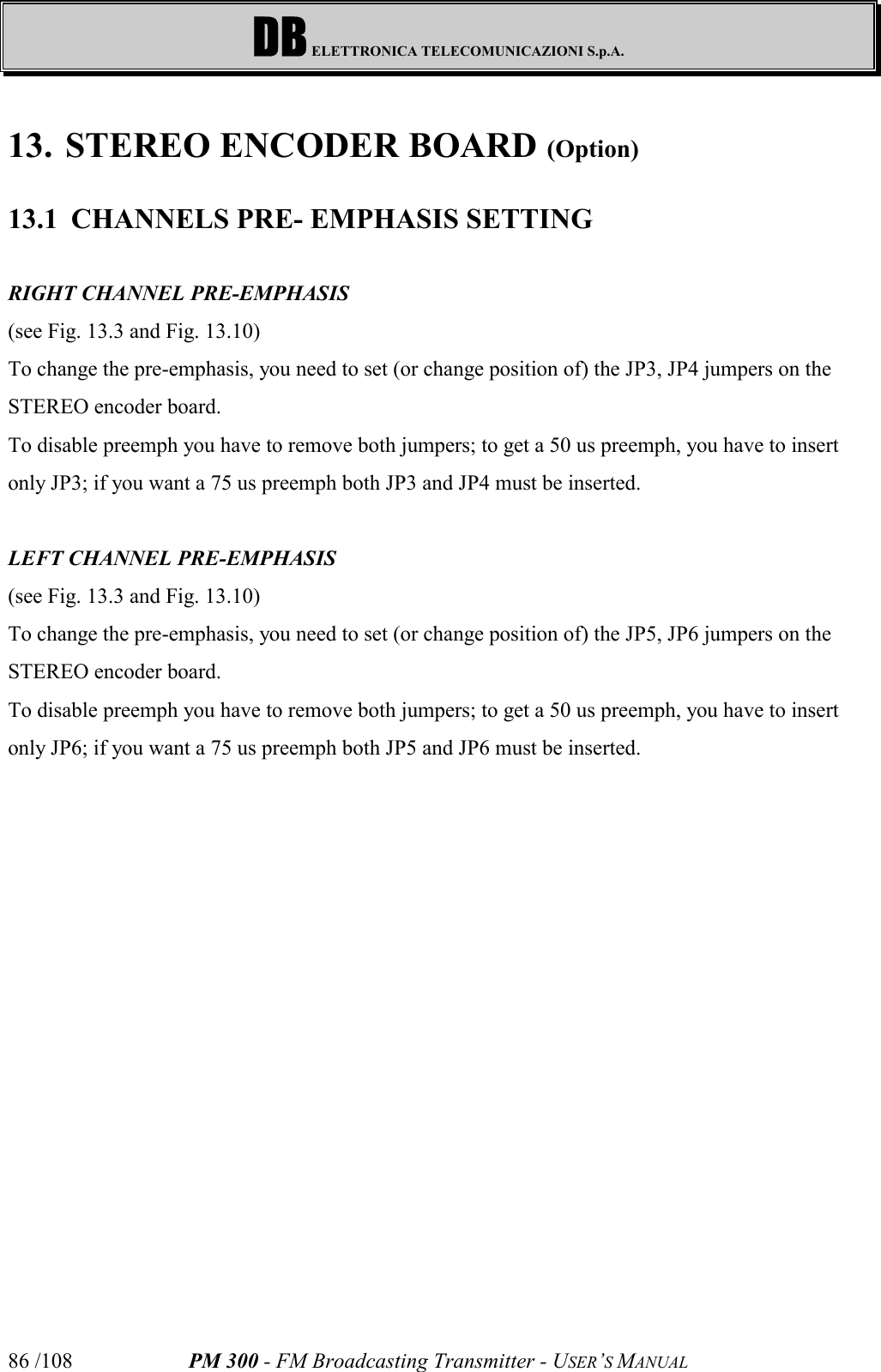 DB ELETTRONICA TELECOMUNICAZIONI S.p.A.PM 300 - FM Broadcasting Transmitter - USER’S MANUAL86 /10813. STEREO ENCODER BOARD (Option)13.1 CHANNELS PRE- EMPHASIS SETTINGRIGHT CHANNEL PRE-EMPHASIS(see Fig. 13.3 and Fig. 13.10)To change the pre-emphasis, you need to set (or change position of) the JP3, JP4 jumpers on theSTEREO encoder board. To disable preemph you have to remove both jumpers; to get a 50 us preemph, you have to insertonly JP3; if you want a 75 us preemph both JP3 and JP4 must be inserted.LEFT CHANNEL PRE-EMPHASIS(see Fig. 13.3 and Fig. 13.10)To change the pre-emphasis, you need to set (or change position of) the JP5, JP6 jumpers on theSTEREO encoder board. To disable preemph you have to remove both jumpers; to get a 50 us preemph, you have to insertonly JP6; if you want a 75 us preemph both JP5 and JP6 must be inserted.