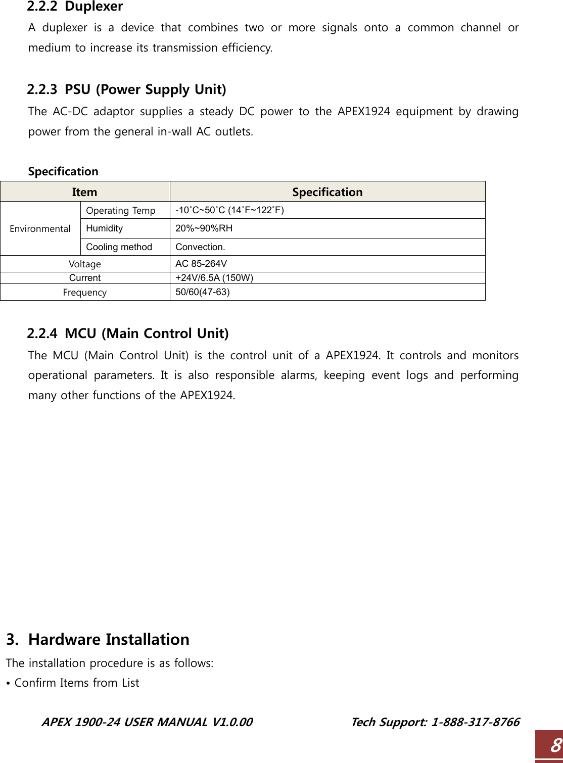  APEX 1900-24 USER MANUAL V1.0.00                 Tech Support: 1-888-317-8766 8 2.2.2 Duplexer A duplexer is a device that combines two or more signals onto a  common  channel  or medium to increase its transmission efficiency.  2.2.3 PSU (Power Supply Unit) The  AC-DC adaptor  supplies a steady DC  power to  the  APEX1924  equipment  by  drawing power from the general in-wall AC outlets.  Specification Item  Specification Operating Temp  -10˚C~50˚C (14˚F~122˚F) Humidity 20%~90%RH Environmental Cooling method  Convection. Voltage  AC 85-264V Current +24V/6.5A (150W) Frequency  50/60(47-63)  2.2.4 MCU (Main Control Unit) The MCU (Main  Control Unit) is the  control  unit of a APEX1924.  It controls  and  monitors operational  parameters.  It  is  also  responsible  alarms,  keeping  event logs and performing many other functions of the APEX1924.            3. Hardware Installation The installation procedure is as follows: • Confirm Items from List 