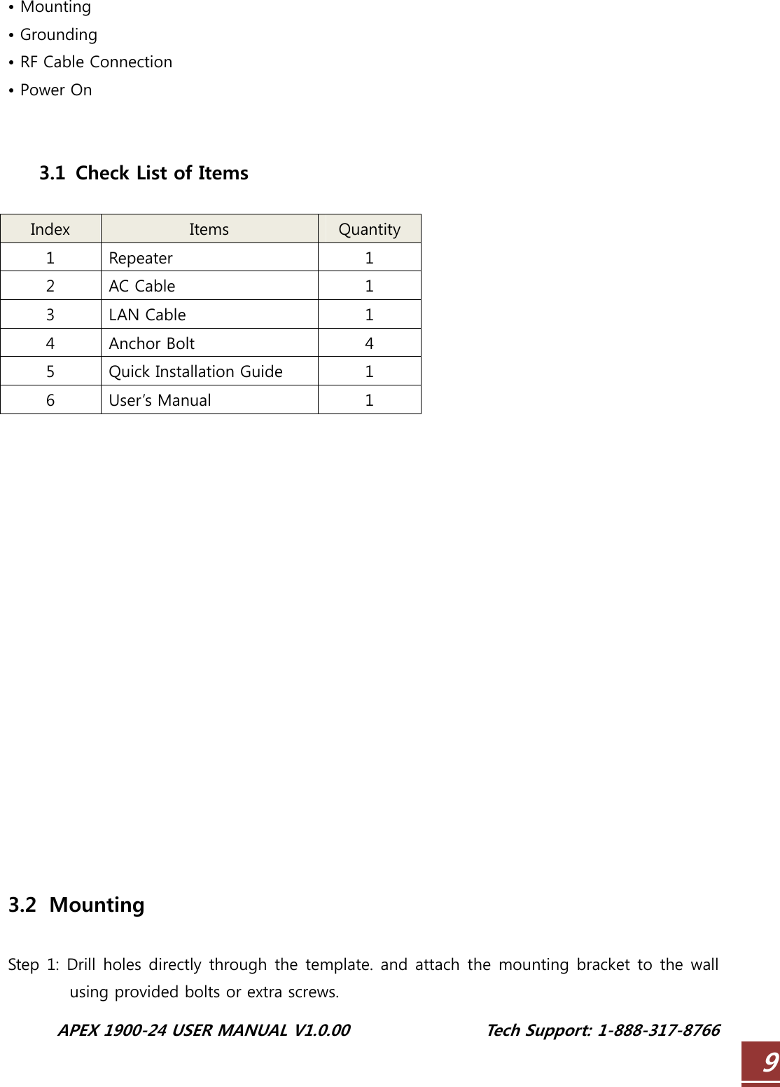  APEX 1900-24 USER MANUAL V1.0.00                 Tech Support: 1-888-317-8766 9• Mounting • Grounding • RF Cable Connection • Power On   3.1   Check List of Items  Index  Items  Quantity 1  Repeater  1 2  AC Cable  1 3  LAN Cable    1 4  Anchor Bolt  4 5  Quick Installation Guide  1 6  User’s Manual  1                  3.2   Mounting  Step 1: Drill holes directly through the template.  and attach the mounting bracket to the wall using provided bolts or extra screws. 