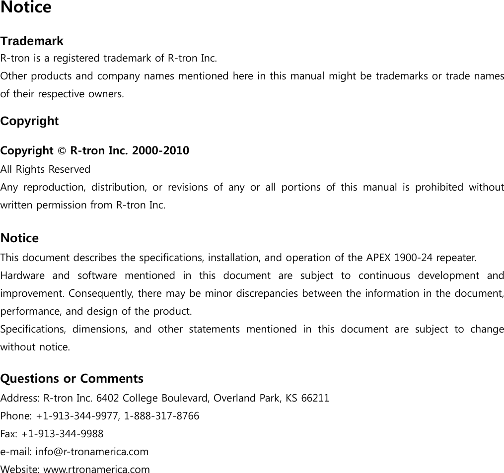    Notice  Trademark R-tron is a registered trademark of R-tron Inc. Other products and company names mentioned here in this manual might be trademarks or trade names of their respective owners.  Copyright  Copyright © R-tron Inc. 2000-2010 All Rights Reserved   Any  reproduction,  distribution,  or  revisions  of  any  or  all  portions  of  this  manual  is  prohibited  without written permission from R-tron Inc.  Notice This document describes the specifications, installation, and operation of the APEX 1900-24 repeater. Hardware and software mentioned in this document are subject to  continuous  development  and improvement. Consequently, there may be minor discrepancies between the information in the document, performance, and design of the product. Specifications,  dimensions,  and  other  statements  mentioned  in  this  document  are  subject  to  change without notice.  Questions or Comments Address: R-tron Inc. 6402 College Boulevard, Overland Park, KS 66211 Phone: +1-913-344-9977, 1-888-317-8766 Fax: +1-913-344-9988 e-mail: info@r-tronamerica.com Website: www.rtronamerica.com 