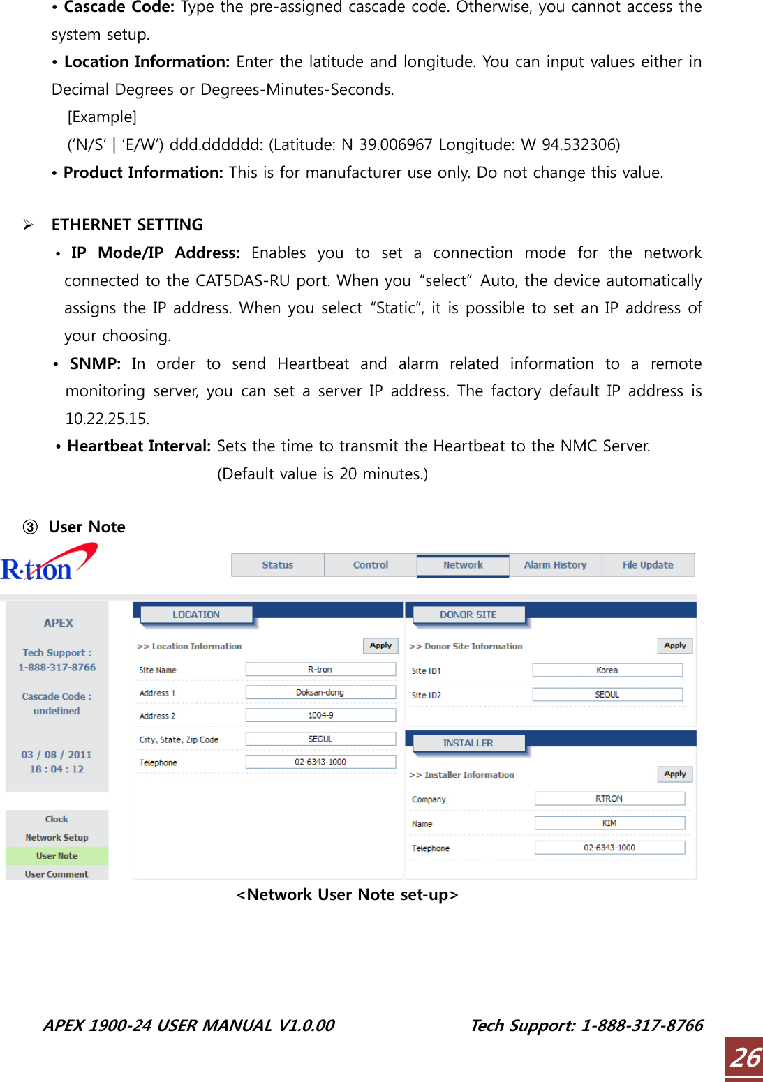  APEX 1900-24 USER MANUAL V1.0.00                 Tech Support: 1-888-317-8766 26• Cascade Code: Type the pre-assigned cascade code. Otherwise, you cannot access the system setup. • Location Information: Enter the latitude and longitude. You can input values either in Decimal Degrees or Degrees-Minutes-Seconds.   [Example]     (‘N/S’ | ‘E/W’) ddd.dddddd: (Latitude: N 39.006967 Longitude: W 94.532306) • Product Information: This is for manufacturer use only. Do not change this value.  ¾ ETHERNET SETTING •  IP  Mode/IP  Address:  Enables  you  to  set  a  connection  mode  for  the  network connected to the CAT5DAS-RU port. When you  “select”  Auto, the device automatically assigns the IP address. When you select  “Static”, it is possible to set an IP address of your choosing. •  SNMP:  In  order  to  send  Heartbeat  and  alarm  related  information  to  a  remote monitoring server, you can set a server IP address. The factory default IP address  is 10.22.25.15. • Heartbeat Interval: Sets the time to transmit the Heartbeat to the NMC Server. (Default value is 20 minutes.)  ③ User Note  &lt;Network User Note set-up&gt;  