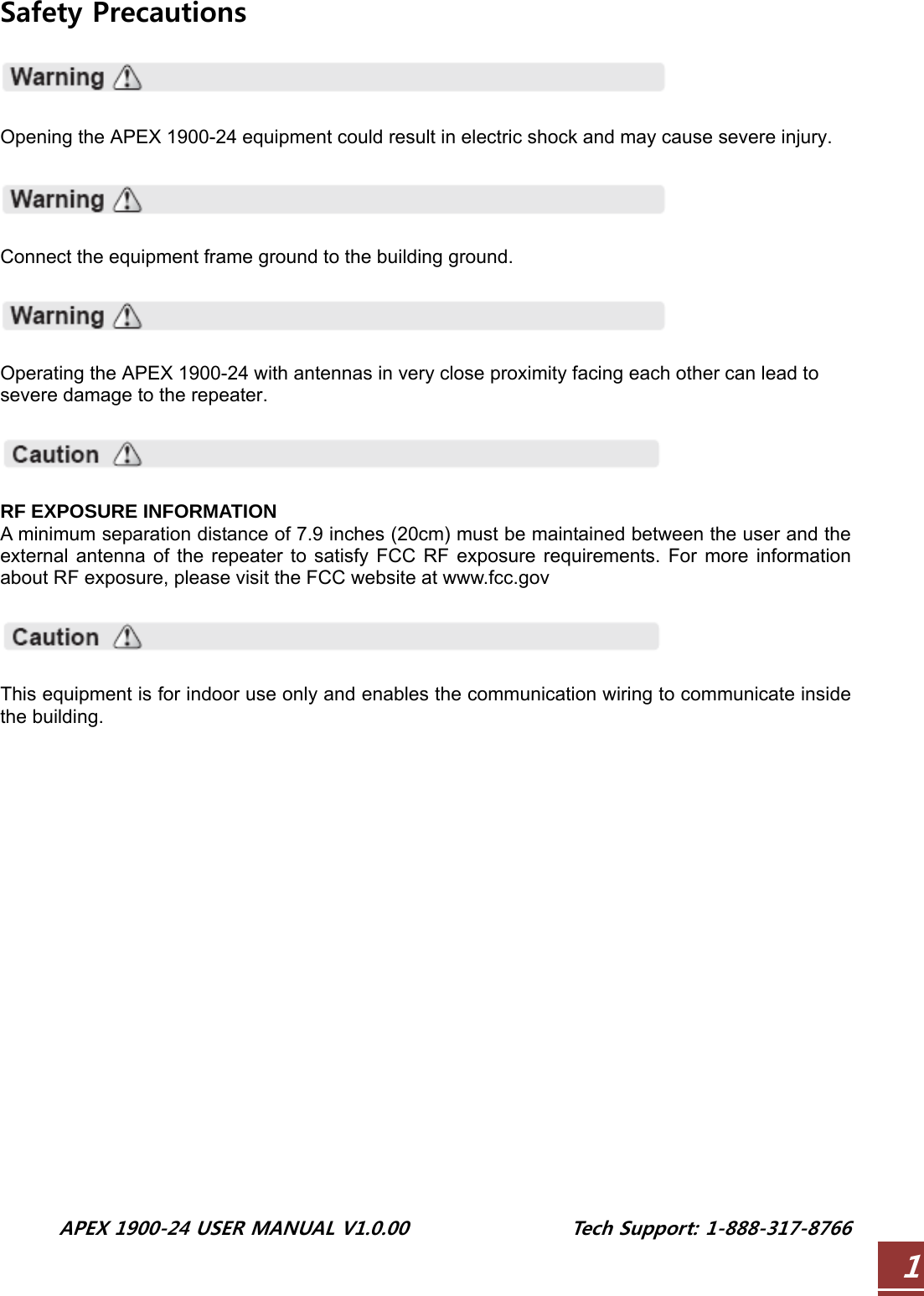  APEX 1900-24 USER MANUAL V1.0.00                 Tech Support: 1-888-317-8766 1Safety Precautions    Opening the APEX 1900-24 equipment could result in electric shock and may cause severe injury.    Connect the equipment frame ground to the building ground.    Operating the APEX 1900-24 with antennas in very close proximity facing each other can lead to severe damage to the repeater.    RF EXPOSURE INFORMATION A minimum separation distance of 7.9 inches (20cm) must be maintained between the user and the external antenna of the repeater to satisfy FCC RF exposure requirements. For more information about RF exposure, please visit the FCC website at www.fcc.gov    This equipment is for indoor use only and enables the communication wiring to communicate inside the building.        