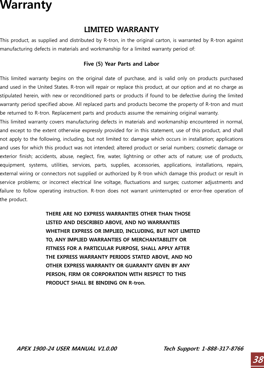  APEX 1900-24 USER MANUAL V1.0.00                 Tech Support: 1-888-317-8766 38Warranty  LIMITED WARRANTY This product, as supplied and distributed by R-tron, in the original carton, is warranted by R-tron against manufacturing defects in materials and workmanship for a limited warranty period of:  Five (5) Year Parts and Labor  This  limited warranty begins  on  the original  date of purchase,  and is  valid only on  products purchased and used in the United States. R-tron will repair or replace this product, at our option and at no charge as stipulated herein, with new or reconditioned parts or products if found to be defective during the limited warranty period specified above. All replaced parts and products become the property of R-tron and must be returned to R-tron. Replacement parts and products assume the remaining original warranty. This limited warranty covers manufacturing defects in materials and workmanship encountered in normal, and except to the extent otherwise expressly provided for in this statement, use of this product, and shall not apply to the following, including, but not limited to: damage which occurs in installation; applications and uses for which this product was not intended; altered product or serial numbers; cosmetic damage or exterior finish; accidents, abuse, neglect, fire, water, lightning or other acts of nature; use of products, equipment,  systems,  utilities,  services,  parts,  supplies,  accessories,  applications,  installations,  repairs, external wiring or connectors not supplied or authorized by R-tron which damage this product or result in service  problems; or  incorrect  electrical  line voltage,  fluctuations  and  surges;  customer adjustments and failure to  follow operating  instruction. R-tron  does not  warrant  uninterrupted  or  error-free operation  of the product.  THERE ARE NO EXPRESS WARRANTIES OTHER THAN THOSE LISTED AND DESCRIBED ABOVE, AND NO WARRANTIES WHETHER EXPRESS OR IMPLIED, INCLUDING, BUT NOT LIMITED TO, ANY IMPLIED WARRANTIES OF MERCHANTABILITY OR FITNESS FOR A PARTICULAR PURPOSE, SHALL APPLY AFTER THE EXPRESS WARRANTY PERIODS STATED ABOVE, AND NO OTHER EXPRESS WARRANTY OR GUARANTY GIVEN BY ANY PERSON, FIRM OR CORPORATION WITH RESPECT TO THIS PRODUCT SHALL BE BINDING ON R-tron. 