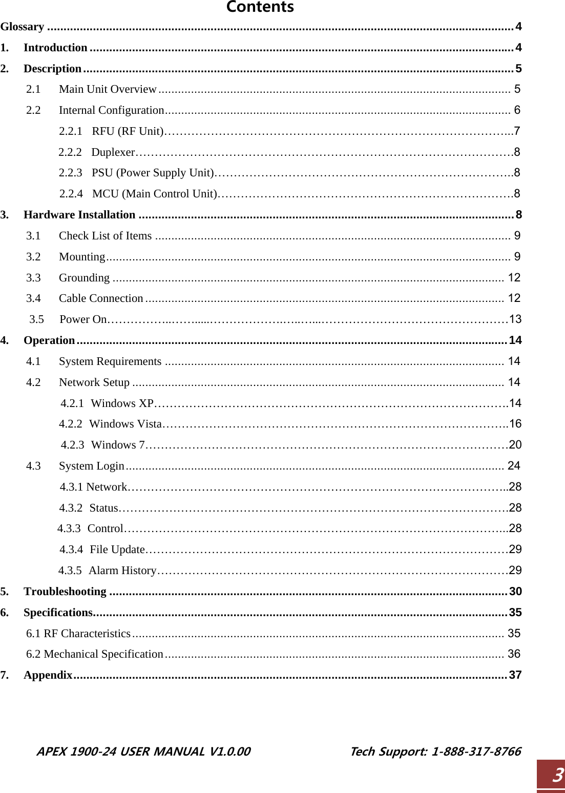  APEX 1900-24 USER MANUAL V1.0.00                 Tech Support: 1-888-317-8766 3Contents Glossary ...............................................................................................................................................4 1. Introduction ..................................................................................................................................4 2. Description....................................................................................................................................5 2.1 Main Unit Overview............................................................................................................ 5 2.2 Internal Configuration.......................................................................................................... 6 2.2.1 RFU (RF Unit)……………………………………………………………………………...7 2.2.2 Duplexer…………………………………………………………………………………….8 2.2.3 PSU (Power Supply Unit)…………………………………………………………………..8 2.2.4 MCU (Main Control Unit)………………………………………………………………….8 3. Hardware Installation ...................................................................................................................8 3.1 Check List of Items ............................................................................................................. 9 3.2 Mounting............................................................................................................................ 9 3.3 Grounding ........................................................................................................................ 12 3.4 Cable Connection.............................................................................................................. 12 3.5 Power On……………..…….....……………….…..…...…………………………………………13 4. Operation....................................................................................................................................14 4.1 System Requirements ........................................................................................................ 14 4.2 Network Setup .................................................................................................................. 14 4.2.1 Windows XP……………………………………………………………………………….14 4.2.2 Windows Vista……………………………………………………………………………..16 4.2.3 Windows 7…………………………………………………………………………………20 4.3 System Login.................................................................................................................... 24 4.3.1 Network……………………………………………………………………………………..28 4.3.2 Status……………………………………………………………………………………….28 4.3.3 Control……………………………………………………………………………………...28 4.3.4 File Update…………………………………………………………………………………29 4.3.5 Alarm History………………………………………………………………………………29 5. Troubleshooting ..........................................................................................................................30 6. Specifications...............................................................................................................................35 6.1 RF Characteristics.................................................................................................................. 35 6.2 Mechanical Specification........................................................................................................ 36 7. Appendix.....................................................................................................................................37    