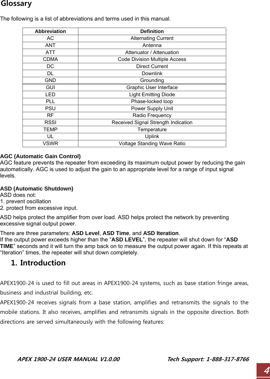  APEX 1900-24 USER MANUAL V1.0.00                 Tech Support: 1-888-317-8766 4Glossary  The following is a list of abbreviations and terms used in this manual.  Abbreviation Definition AC Alternating Current ANT Antenna ATT  Attenuator / Attenuation CDMA  Code Division Multiple Access DC Direct Current DL Downlink GND Grounding GUI Graphic User Interface LED  Light Emitting Diode PLL Phase-locked loop PSU  Power Supply Unit RF Radio Frequency RSSI  Received Signal Strength Indication TEMP Temperature UL Uplink VSWR  Voltage Standing Wave Ratio  AGC (Automatic Gain Control) AGC feature prevents the repeater from exceeding its maximum output power by reducing the gain automatically. AGC is used to adjust the gain to an appropriate level for a range of input signal levels.  ASD (Automatic Shutdown) ASD does not: 1. prevent oscillation 2. protect from excessive input.  ASD helps protect the amplifier from over load. ASD helps protect the network by preventing excessive signal output power.  There are three parameters: ASD Level, ASD Time, and ASD Iteration. If the output power exceeds higher than the “ASD LEVEL”, the repeater will shut down for “ASD TIME” seconds and it will turn the amp back on to measure the output power again. If this repeats at “Iteration” times, the repeater will shut down completely. 1. Introduction  APEX1900-24 is used to fill out areas in APEX1900-24 systems, such as base station fringe areas, business and industrial building, etc. APEX1900-24 receives signals from a base station, amplifies and retransmits the signals to the mobile stations. It also receives, amplifies and retransmits signals in the opposite direction. Both directions are served simultaneously with the following features:  