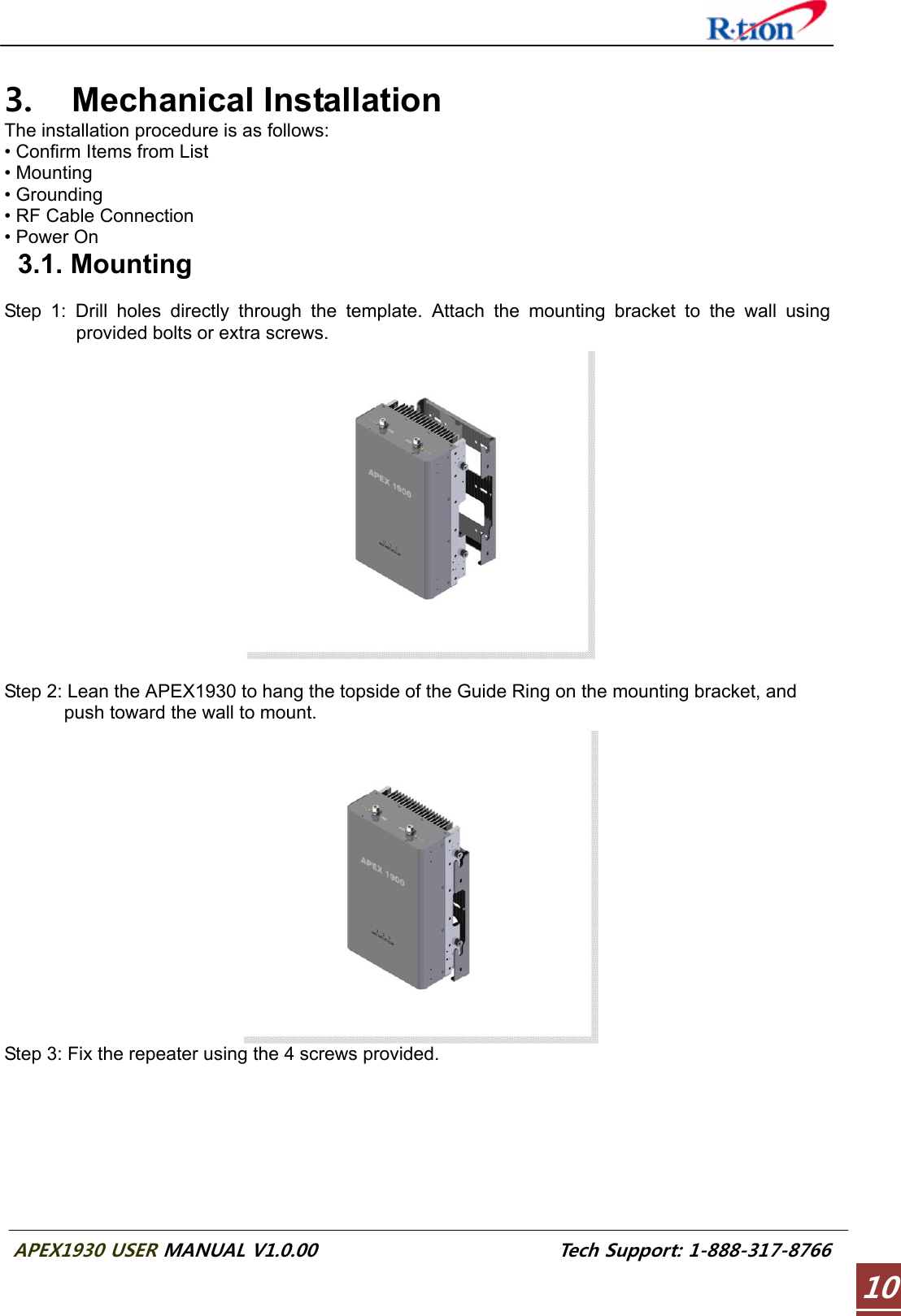  APEX1930 USER MANUAL V1.0.00                          Tech Support: 1-888-317-8766 10 3. Mechanical Installation The installation procedure is as follows: • Confirm Items from List • Mounting • Grounding • RF Cable Connection • Power On  3.1. Mounting  Step 1: Drill holes directly through the template. Attach the mounting bracket to the wall using provided bolts or extra screws.   Step 2: Lean the APEX1930 to hang the topside of the Guide Ring on the mounting bracket, and push toward the wall to mount.  Step 3: Fix the repeater using the 4 screws provided. 