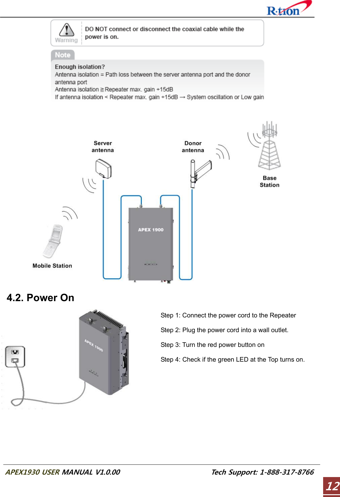  APEX1930 USER MANUAL V1.0.00                          Tech Support: 1-888-317-8766 12       4.2. Power On   Step 1: Connect the power cord to the Repeater  Step 2: Plug the power cord into a wall outlet.  Step 3: Turn the red power button on  Step 4: Check if the green LED at the Top turns on.   