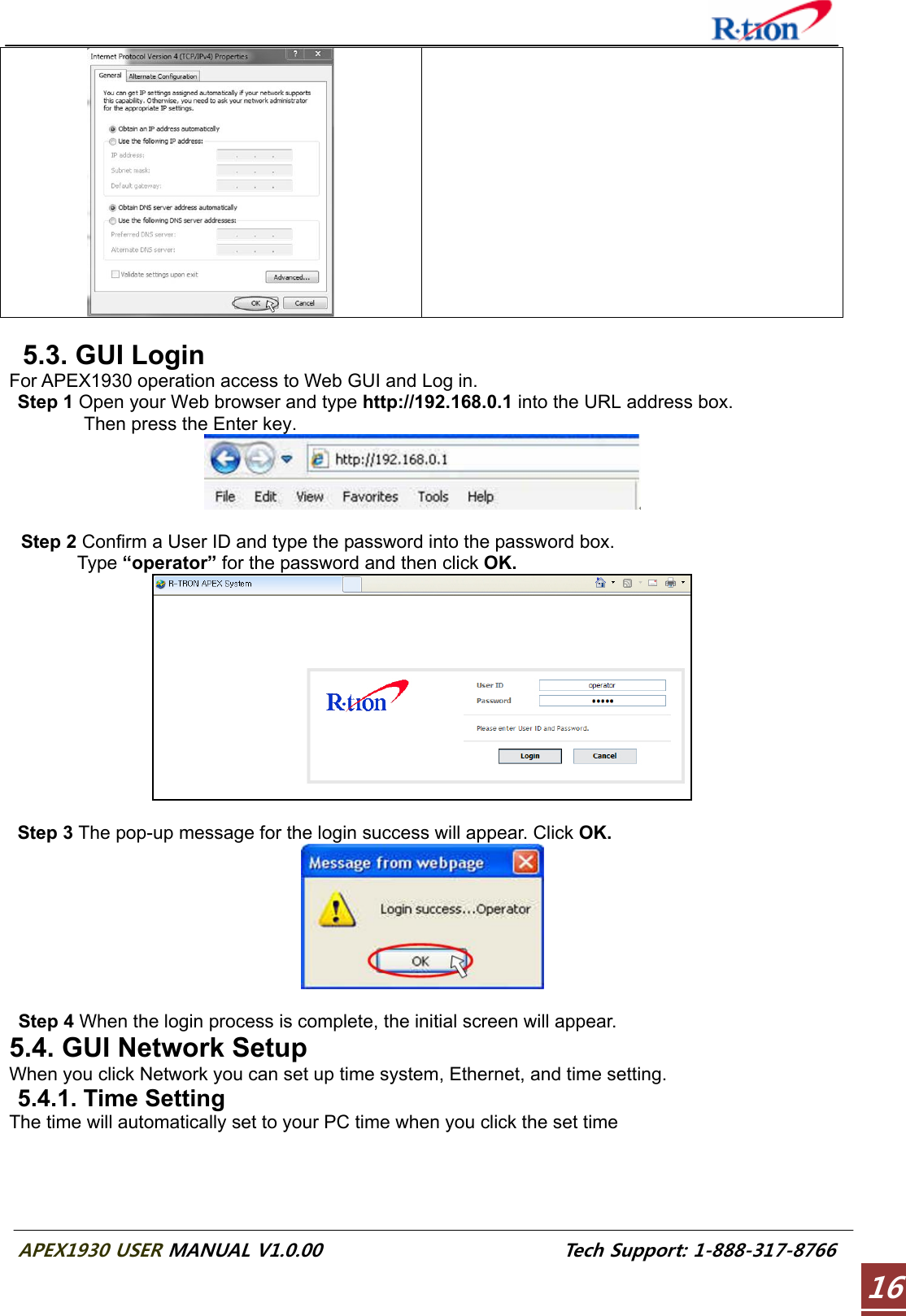  APEX1930 USER MANUAL V1.0.00                          Tech Support: 1-888-317-8766 16     5.3. GUI Login For APEX1930 operation access to Web GUI and Log in.  Step 1 Open your Web browser and type http://192.168.0.1 into the URL address box.           Then press the Enter key.   Step 2 Confirm a User ID and type the password into the password box.       Type “operator” for the password and then click OK.    Step 3 The pop-up message for the login success will appear. Click OK.   Step 4 When the login process is complete, the initial screen will appear. 5.4. GUI Network Setup When you click Network you can set up time system, Ethernet, and time setting. 5.4.1. Time Setting The time will automatically set to your PC time when you click the set time 