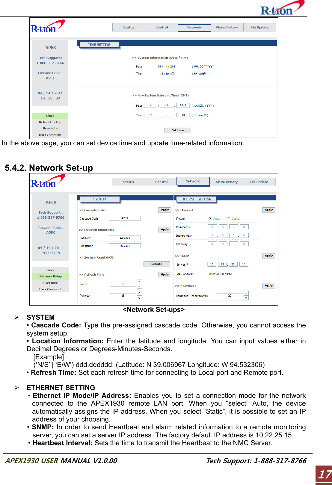  APEX1930 USER MANUAL V1.0.00                          Tech Support: 1-888-317-8766 17 In the above page, you can set device time and update time-related information.   5.4.2. Network Set-up  &lt;Network Set-ups&gt; ¾ SYSTEM • Cascade Code: Type the pre-assigned cascade code. Otherwise, you cannot access the system setup. • Location Information: Enter the latitude and longitude. You can input values either in Decimal Degrees or Degrees-Minutes-Seconds.   [Example]     (‘N/S’ | ‘E/W’) ddd.dddddd: (Latitude: N 39.006967 Longitude: W 94.532306) • Refresh Time: Set each refresh time for connecting to Local port and Remote port.  ¾ ETHERNET SETTING •  Ethernet IP Mode/IP Address: Enables you to set a connection mode for the network connected to the APEX1930 remote LAN port. When you “select” Auto, the device automatically assigns the IP address. When you select “Static”, it is possible to set an IP address of your choosing. • SNMP: In order to send Heartbeat and alarm related information to a remote monitoring server, you can set a server IP address. The factory default IP address is 10.22.25.15. • Heartbeat Interval: Sets the time to transmit the Heartbeat to the NMC Server. 