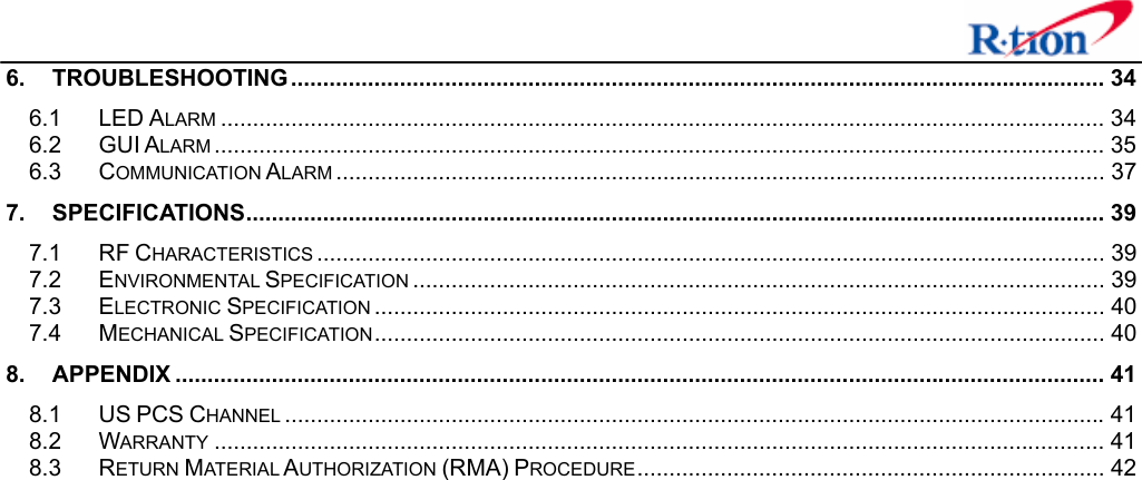   6. TROUBLESHOOTING............................................................................................................................... 34 6.1 LED ALARM .......................................................................................................................................... 34 6.2 GUI ALARM ........................................................................................................................................... 35 6.3 COMMUNICATION ALARM ........................................................................................................................ 37 7. SPECIFICATIONS...................................................................................................................................... 39 7.1 RF CHARACTERISTICS ........................................................................................................................... 39 7.2 ENVIRONMENTAL SPECIFICATION ............................................................................................................ 39 7.3 ELECTRONIC SPECIFICATION .................................................................................................................. 40 7.4 MECHANICAL SPECIFICATION.................................................................................................................. 40 8. APPENDIX ................................................................................................................................................. 41 8.1 US PCS CHANNEL ................................................................................................................................ 41 8.2 WARRANTY ........................................................................................................................................... 41 8.3 RETURN MATERIAL AUTHORIZATION (RMA) PROCEDURE......................................................................... 42  