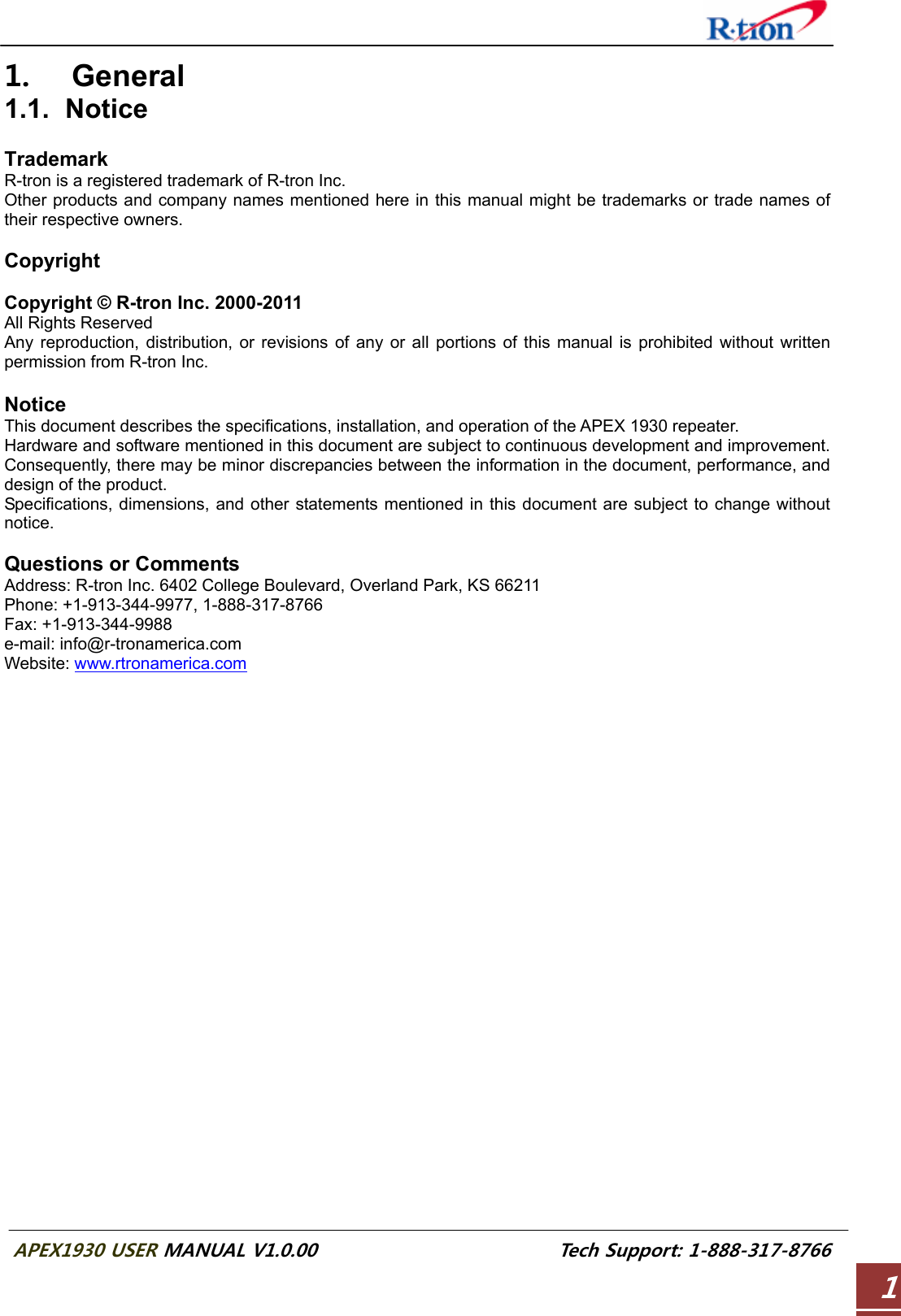  APEX1930 USER MANUAL V1.0.00                          Tech Support: 1-888-317-8766 11. General 1.1. Notice  Trademark R-tron is a registered trademark of R-tron Inc. Other products and company names mentioned here in this manual might be trademarks or trade names of their respective owners.  Copyright  Copyright © R-tron Inc. 2000-2011 All Rights Reserved   Any reproduction, distribution, or revisions of any or all portions of this manual is prohibited without written permission from R-tron Inc.  Notice This document describes the specifications, installation, and operation of the APEX 1930 repeater. Hardware and software mentioned in this document are subject to continuous development and improvement. Consequently, there may be minor discrepancies between the information in the document, performance, and design of the product. Specifications, dimensions, and other statements mentioned in this document are subject to change without notice.  Questions or Comments Address: R-tron Inc. 6402 College Boulevard, Overland Park, KS 66211 Phone: +1-913-344-9977, 1-888-317-8766 Fax: +1-913-344-9988 e-mail: info@r-tronamerica.com Website: www.rtronamerica.com     