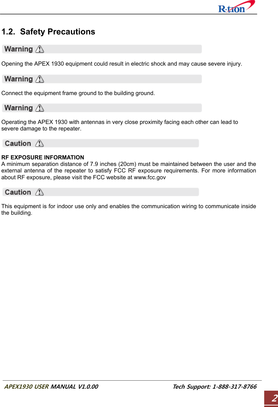  APEX1930 USER MANUAL V1.0.00                          Tech Support: 1-888-317-8766 2  1.2. Safety Precautions    Opening the APEX 1930 equipment could result in electric shock and may cause severe injury.    Connect the equipment frame ground to the building ground.    Operating the APEX 1930 with antennas in very close proximity facing each other can lead to severe damage to the repeater.    RF EXPOSURE INFORMATION A minimum separation distance of 7.9 inches (20cm) must be maintained between the user and the external antenna of the repeater to satisfy FCC RF exposure requirements. For more information about RF exposure, please visit the FCC website at www.fcc.gov    This equipment is for indoor use only and enables the communication wiring to communicate inside the building.    