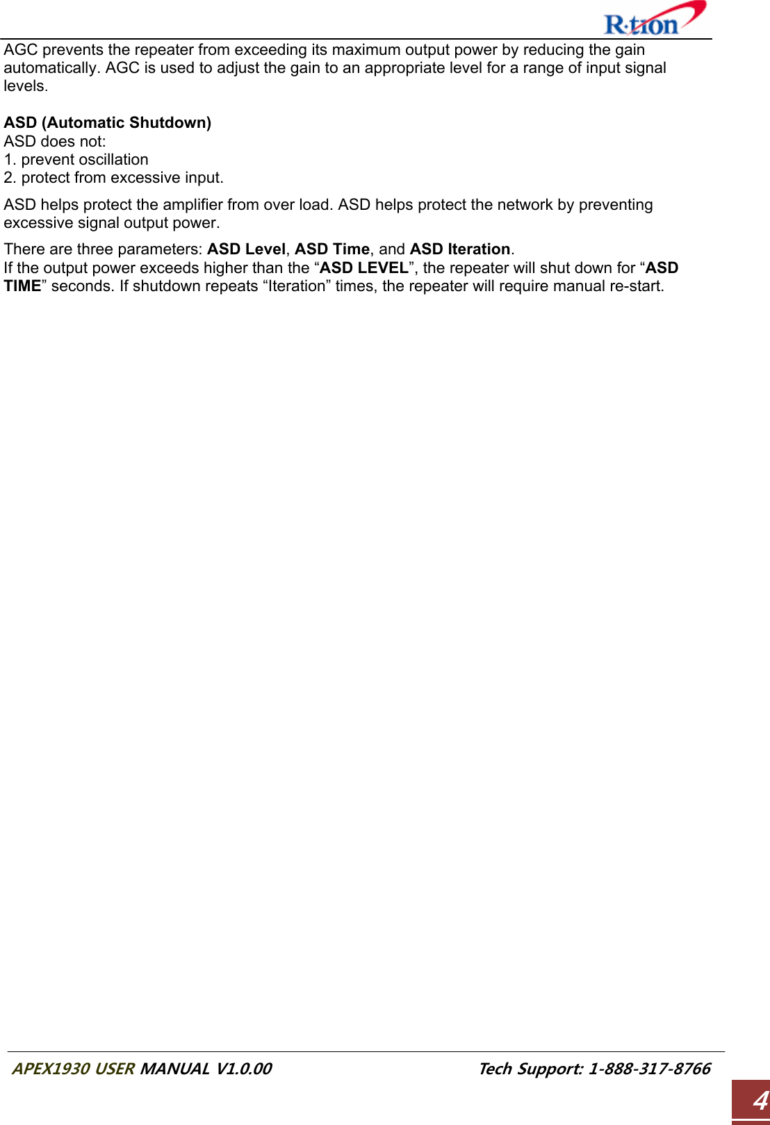  APEX1930 USER MANUAL V1.0.00                          Tech Support: 1-888-317-8766 4AGC prevents the repeater from exceeding its maximum output power by reducing the gain automatically. AGC is used to adjust the gain to an appropriate level for a range of input signal levels.  ASD (Automatic Shutdown) ASD does not: 1. prevent oscillation 2. protect from excessive input.  ASD helps protect the amplifier from over load. ASD helps protect the network by preventing excessive signal output power.  There are three parameters: ASD Level, ASD Time, and ASD Iteration. If the output power exceeds higher than the “ASD LEVEL”, the repeater will shut down for “ASD TIME” seconds. If shutdown repeats “Iteration” times, the repeater will require manual re-start. 