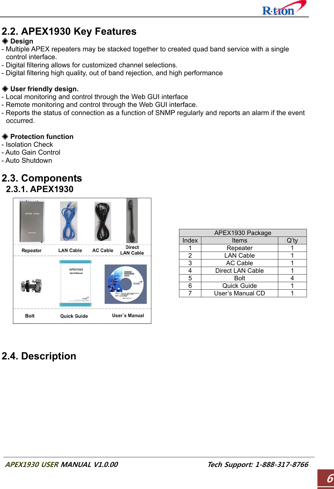  APEX1930 USER MANUAL V1.0.00                          Tech Support: 1-888-317-8766 6 2.2. APEX1930 Key Features  Design◈ - Multiple APEX repeaters may be stacked together to created quad band service with a single control interface. - Digital filtering allows for customized channel selections. - Digital filtering high quality, out of band rejection, and high performance   User friendly design.◈ - Local monitoring and control through the Web GUI interface - Remote monitoring and control through the Web GUI interface. - Reports the status of connection as a function of SNMP regularly and reports an alarm if the event occurred.   Protection function◈ - Isolation Check - Auto Gain Control - Auto Shutdown  2.3. Components  2.3.1. APEX1930    APEX1930 Package Index Items  Q’ty 1 Repeater  1 2 LAN Cable  1 3 AC Cable  1 4 Direct LAN Cable  1 5 Bolt  4 6 Quick Guide  1 7  User’s Manual CD  1    2.4. Description  