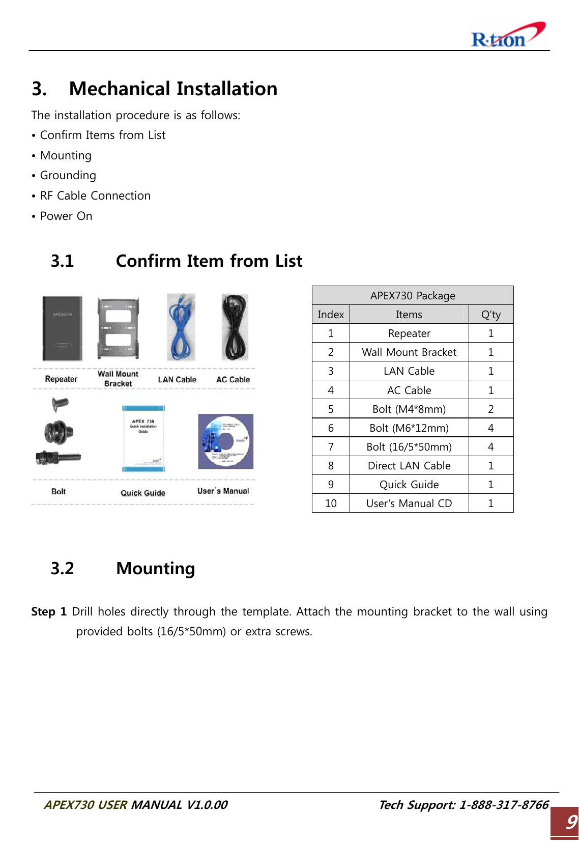  APEX730 USER MANUAL V1.0.00                          Tech Support: 1-888-317-8766 9 3. Mechanical Installation The installation procedure is as follows: • Confirm Items from List • Mounting • Grounding • RF Cable Connection • Power On  3.1 Confirm Item from List APEX730 Package Index Items  Q’ty 1  Repeater  1 2  Wall Mount Bracket  1 3  LAN Cable  1 4  AC Cable  1 5  Bolt (M4*8mm)  2 6  Bolt (M6*12mm)  4 7  Bolt (16/5*50mm)  4 8  Direct LAN Cable  1 9  Quick Guide  1 10  User’s Manual CD  1   3.2 Mounting  Step 1 Drill holes directly through the template. Attach the mounting bracket to the wall using provided bolts (16/5*50mm) or extra screws. 