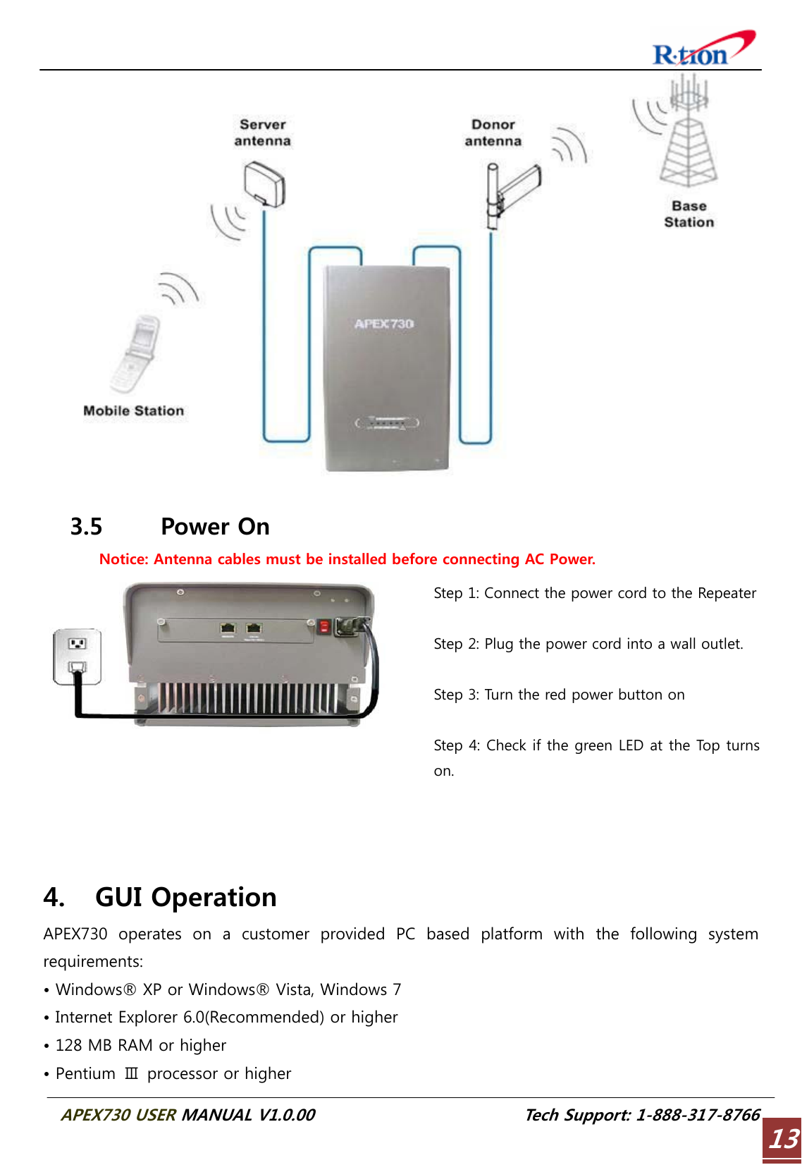  APEX730 USER MANUAL V1.0.00                          Tech Support: 1-888-317-8766 13  3.5 Power On Notice: Antenna cables must be installed before connecting AC Power. Step 1: Connect the power cord to the Repeater Step 2: Plug the power cord into a wall outlet.  Step 3: Turn the red power button on  Step 4: Check if the green LED at the Top turns on.    4. GUI Operation APEX730  operates  on  a  customer  provided  PC  based  platform  with  the  following  system requirements: • Windows® XP or Windows® Vista, Windows 7 • Internet Explorer 6.0(Recommended) or higher • 128 MB RAM or higher • Pentium  Ⅲ  processor or higher 