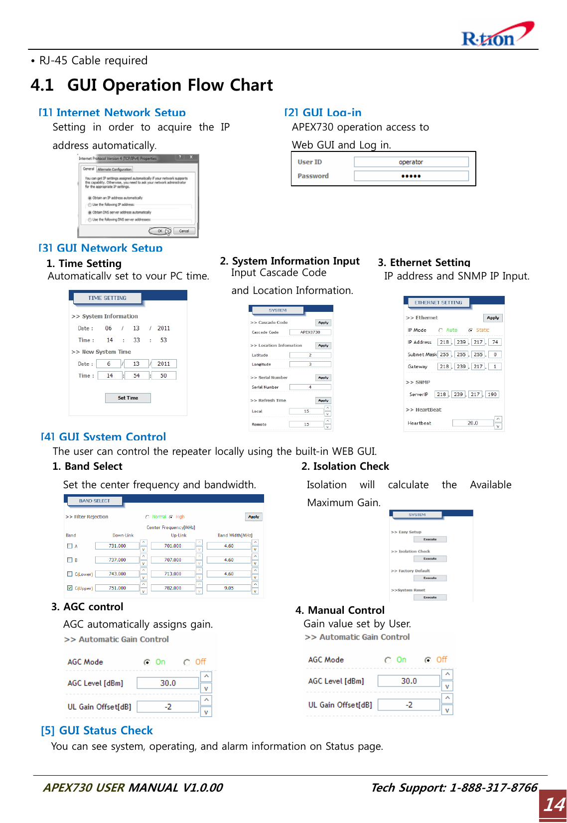  APEX730 USER MANUAL V1.0.00                          Tech Support: 1-888-317-8766 14• RJ-45 Cable required 4.1 GUI Operation Flow Chart  Isolation  will  calculate  the  Available Maximum Gain. 1. Time Setting Automatically set to your PC time.2. System Information Input Input Cascade Code   and Location Information. 3. Ethernet Setting IP address and SNMP IP Input.1. Band SelectSet the center frequency and bandwidth. 2. Isolation Check You can see system, operating, and alarm information on Status page. 3. AGC controlAGC automatically assigns gain. 4. Manual ControlGain value set by User.  Setting in order to acquire the IP address automatically.The user can control the repeater locally using the built-in WEB GUI. APEX730 operation access to   Web GUI and Log in. [2] GUI Log-in[1] Internet Network Setup[3] GUI Network Setup[4] GUI System Control[5] GUI Status Check 