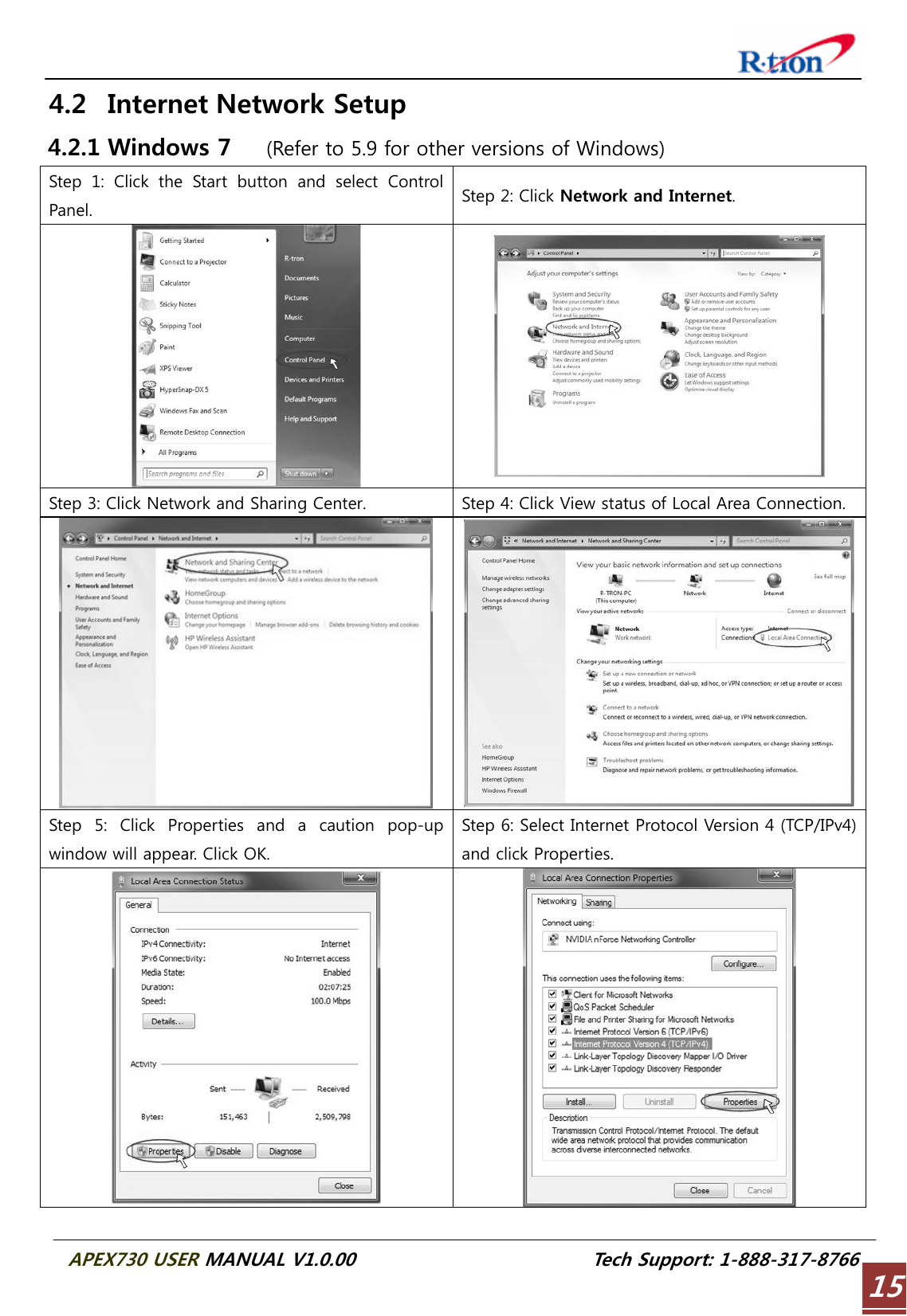  APEX730 USER MANUAL V1.0.00                          Tech Support: 1-888-317-8766 154.2 Internet Network Setup 4.2.1 Windows 7   (Refer to 5.9 for other versions of Windows) Step  1:  Click  the  Start  button  and  select  Control Panel.  Step 2: Click Network and Internet.   Step 3: Click Network and Sharing Center.  Step 4: Click View status of Local Area Connection.  Step  5:  Click  Properties  and  a  caution  pop-up window will appear. Click OK. Step 6: Select Internet Protocol Version 4 (TCP/IPv4) and click Properties.   