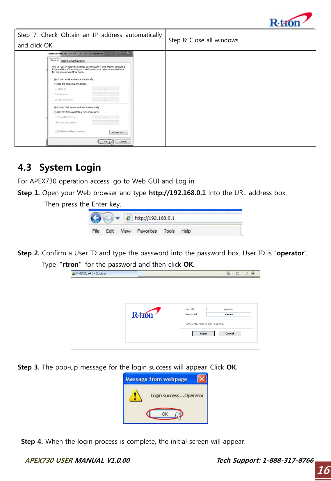  APEX730 USER MANUAL V1.0.00                          Tech Support: 1-888-317-8766 16Step 7: Check Obtain an IP address automatically and click OK.  Step 8: Close all windows.    4.3 System Login For APEX730 operation access, go to Web GUI and Log in. Step 1. Open your Web browser and type http://192.168.0.1 into the URL address box.           Then press the Enter key.   Step 2. Confirm a User ID and type the password into the password box. User ID is “operator”,       Type  “rtron”  for the password and then click OK.   Step 3. The pop-up message for the login success will appear. Click OK.   Step 4. When the login process is complete, the initial screen will appear. 