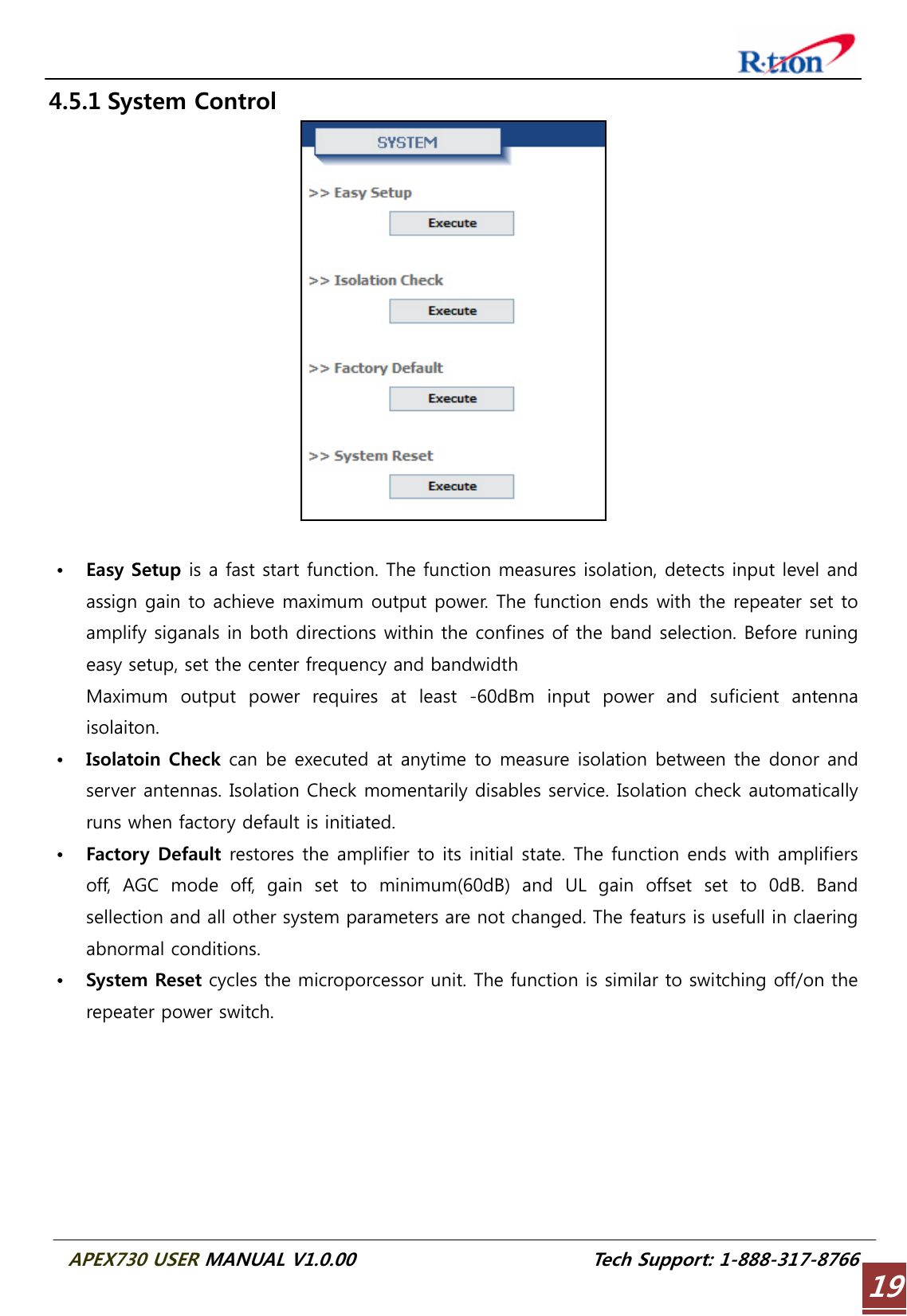  APEX730 USER MANUAL V1.0.00                          Tech Support: 1-888-317-8766 194.5.1 System Control   • Easy Setup is a fast start function. The function measures isolation, detects input level and assign gain to achieve maximum output power. The function ends with the repeater set to amplify siganals in both directions within the confines of the band selection. Before runing easy setup, set the center frequency and bandwidth   Maximum  output  power  requires  at  least  -60dBm  input  power  and  suficient  antenna isolaiton. • Isolatoin Check can be executed at anytime to measure isolation between the donor and server antennas. Isolation Check momentarily disables service. Isolation check automatically runs when factory default is initiated. • Factory Default restores the amplifier to its initial state. The function ends with amplifiers off, AGC mode off, gain set to minimum(60dB) and UL gain offset set to 0dB. Band sellection and all other system parameters are not changed. The featurs is usefull in claering abnormal conditions. • System Reset cycles the microporcessor unit. The function is similar to switching off/on the repeater power switch.  