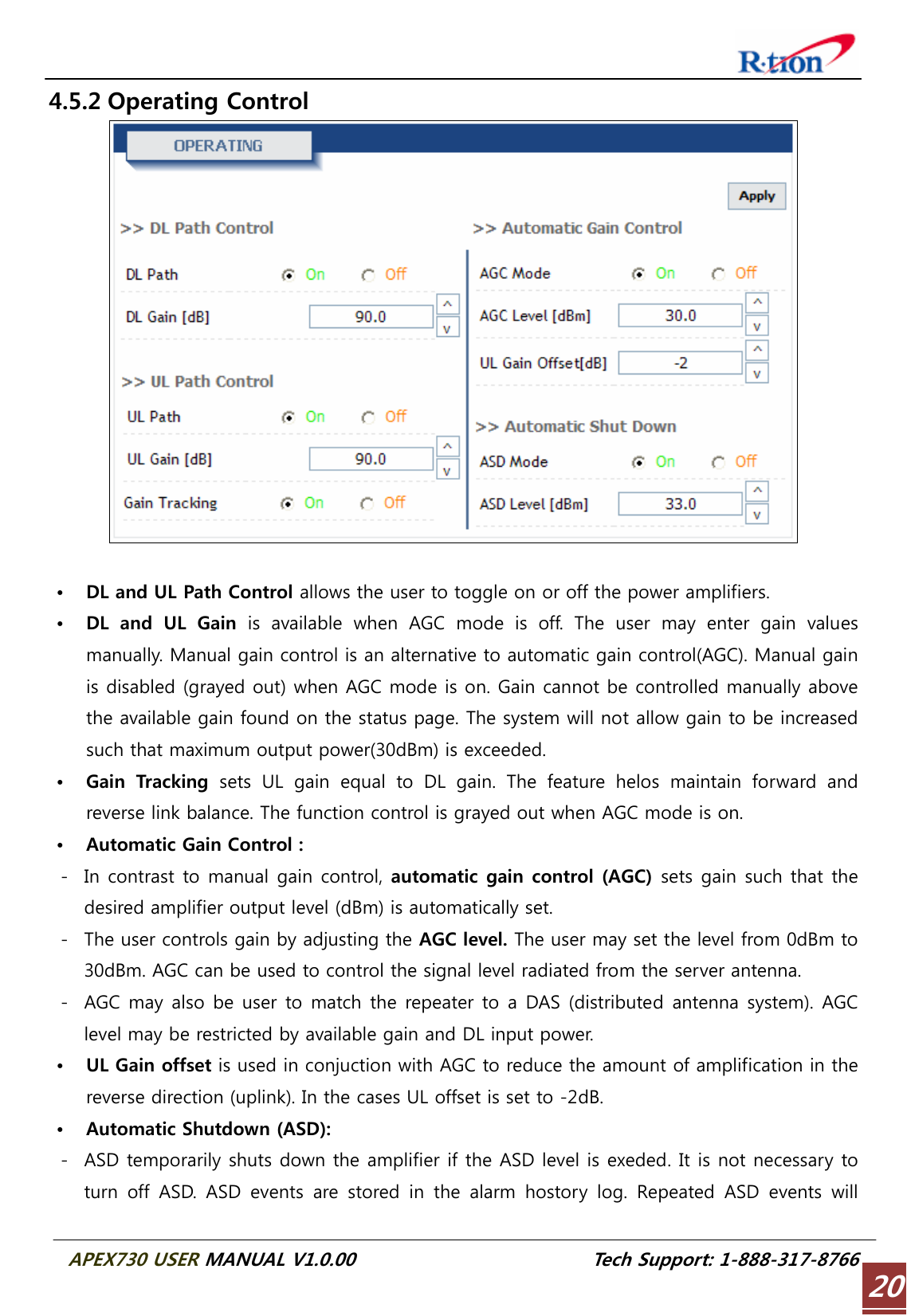  APEX730 USER MANUAL V1.0.00                          Tech Support: 1-888-317-8766 204.5.2 Operating Control   • DL and UL Path Control allows the user to toggle on or off the power amplifiers. • DL and UL Gain is available when AGC mode is off. The user may enter gain values manually. Manual gain control is an alternative to automatic gain control(AGC). Manual gain is disabled (grayed out) when AGC mode is on. Gain cannot be controlled manually above the available gain found on the status page. The system will not allow gain to be increased such that maximum output power(30dBm) is exceeded. • Gain  Tracking  sets UL gain equal to DL gain. The feature helos maintain forward  and reverse link balance. The function control is grayed out when AGC mode is on. • Automatic Gain Control : - In contrast to manual gain control, automatic gain control (AGC)  sets gain such that the desired amplifier output level (dBm) is automatically set. - The user controls gain by adjusting the AGC level. The user may set the level from 0dBm to 30dBm. AGC can be used to control the signal level radiated from the server antenna.   - AGC may also be user to match the repeater to a DAS (distributed antenna system). AGC level may be restricted by available gain and DL input power. • UL Gain offset is used in conjuction with AGC to reduce the amount of amplification in the reverse direction (uplink). In the cases UL offset is set to -2dB. • Automatic Shutdown (ASD): - ASD temporarily shuts down the amplifier if the ASD level is exeded. It is not necessary to turn off ASD. ASD events are stored in the alarm hostory log. Repeated  ASD  events  will 