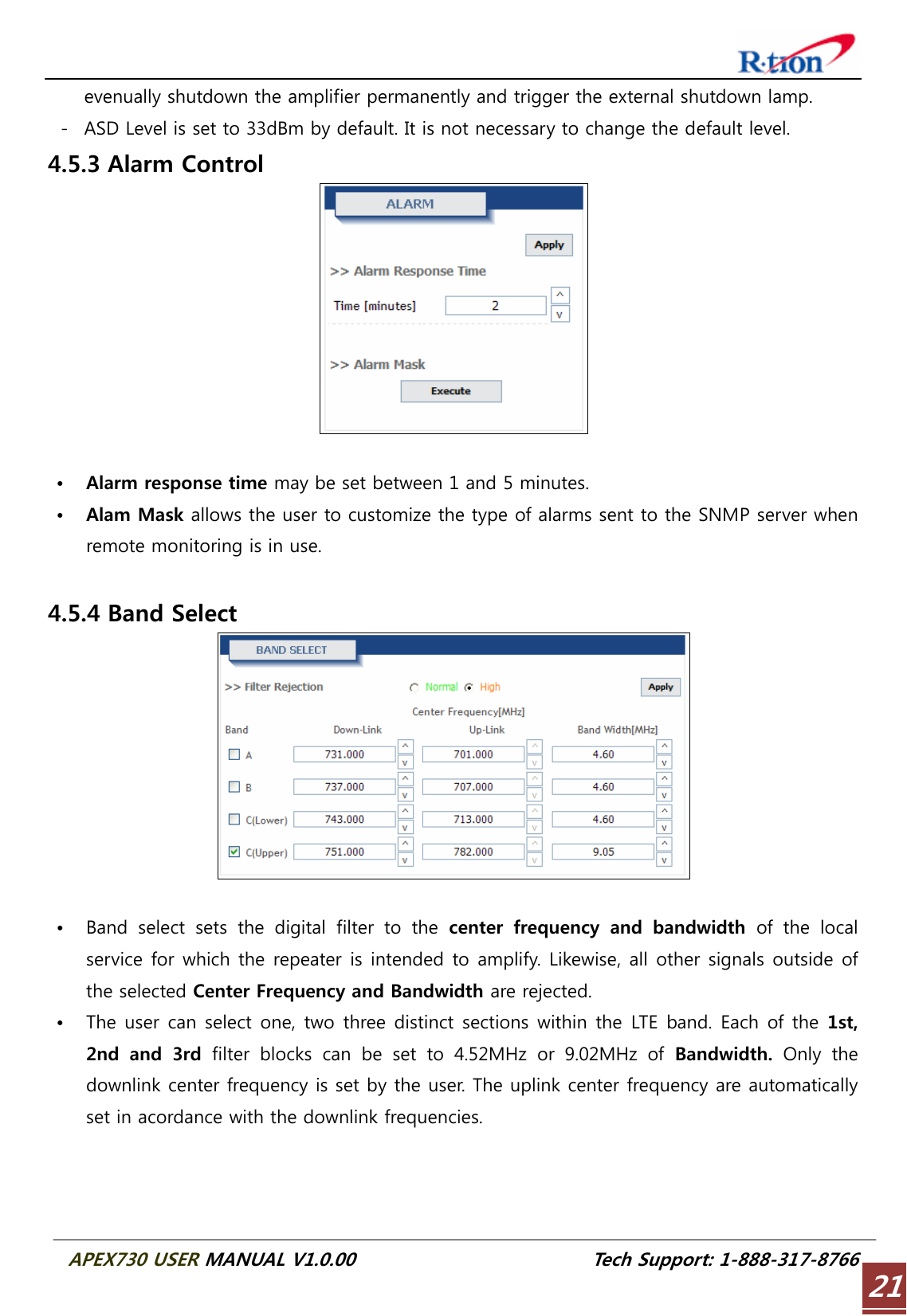  APEX730 USER MANUAL V1.0.00                          Tech Support: 1-888-317-8766 21evenually shutdown the amplifier permanently and trigger the external shutdown lamp. - ASD Level is set to 33dBm by default. It is not necessary to change the default level. 4.5.3 Alarm Control   • Alarm response time may be set between 1 and 5 minutes. • Alam Mask allows the user to customize the type of alarms sent to the SNMP server when remote monitoring is in use.  4.5.4 Band Select   • Band select sets the digital filter to the center  frequency  and  bandwidth  of the local service for which the repeater is intended to amplify. Likewise, all other signals outside of the selected Center Frequency and Bandwidth are rejected. • The user  can select one, two three distinct  sections within  the LTE band. Each of the 1st, 2nd  and  3rd  filter  blocks  can  be  set  to  4.52MHz  or  9.02MHz  of  Bandwidth. Only the downlink center frequency is set by the user. The uplink center frequency are automatically set in acordance with the downlink frequencies.   