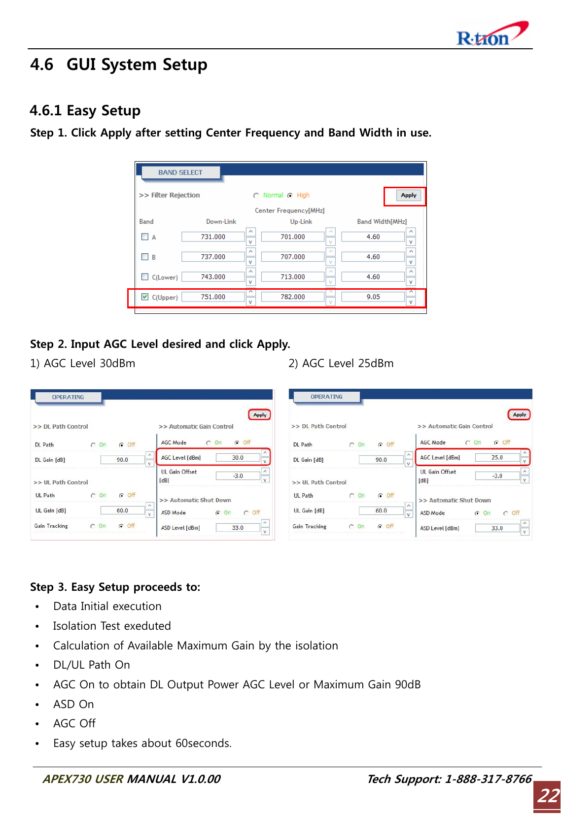  APEX730 USER MANUAL V1.0.00                          Tech Support: 1-888-317-8766 224.6 GUI System Setup  4.6.1 Easy Setup Step 1. Click Apply after setting Center Frequency and Band Width in use.    Step 2. Input AGC Level desired and click Apply. 1) AGC Level 30dBm  2) AGC Level 25dBm   Step 3. Easy Setup proceeds to: • Data Initial execution • Isolation Test exeduted • Calculation of Available Maximum Gain by the isolation • DL/UL Path On • AGC On to obtain DL Output Power AGC Level or Maximum Gain 90dB • ASD On • AGC Off • Easy setup takes about 60seconds. 