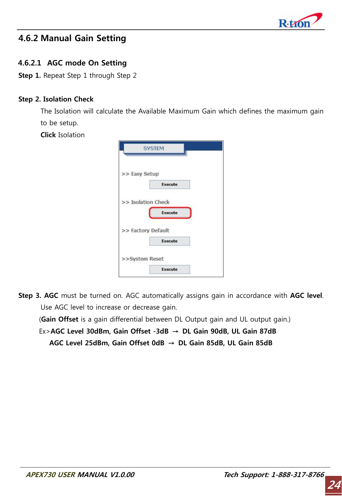  APEX730 USER MANUAL V1.0.00                          Tech Support: 1-888-317-8766 244.6.2 Manual Gain Setting  4.6.2.1   AGC mode On Setting Step 1. Repeat Step 1 through Step 2  Step 2. Isolation Check   The Isolation will calculate the Available Maximum Gain which defines the maximum gain to be setup. Click Isolation   Step 3. AGC must be turned on. AGC automatically assigns gain in accordance with AGC level. Use AGC level to increase or decrease gain.       (Gain Offset is a gain differential between DL Output gain and UL output gain.)       Ex&gt;AGC Level 30dBm, Gain Offset -3dB  →  DL Gain 90dB, UL Gain 87dB          AGC Level 25dBm, Gain Offset 0dB → DL Gain 85dB, UL Gain 85dB  