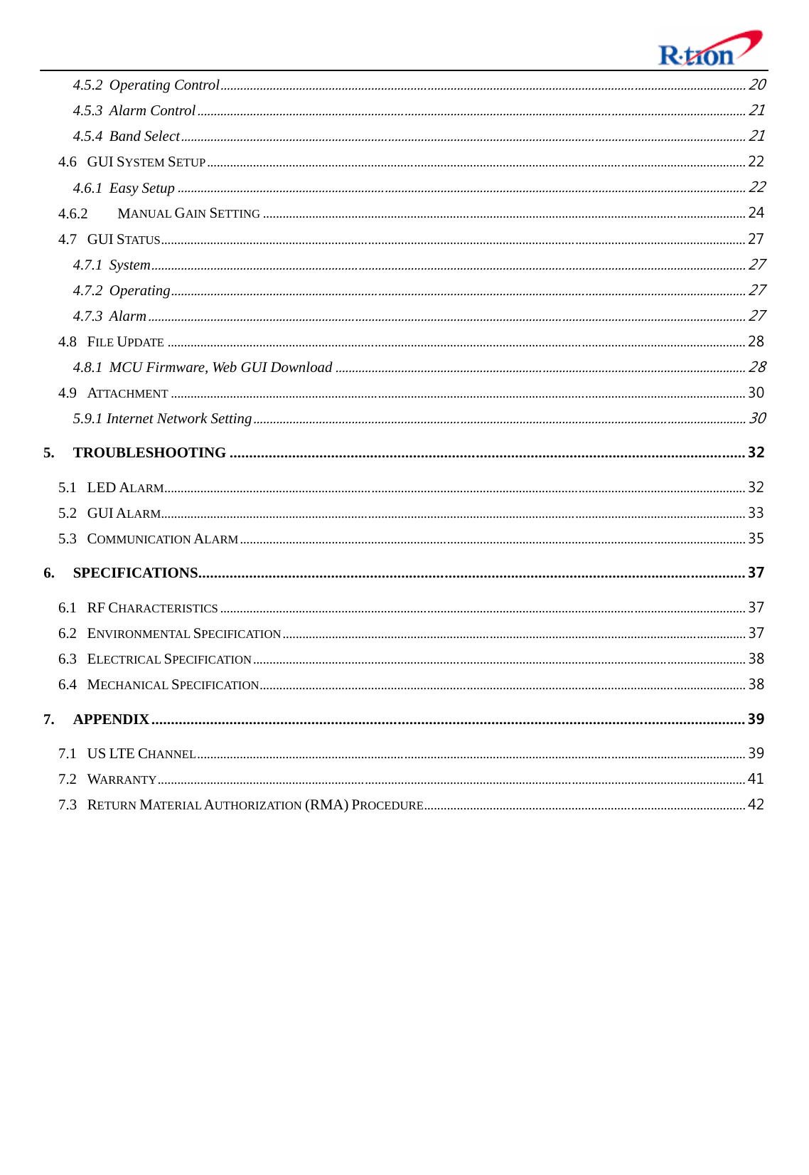  4.5.2 Operating Control................................................................................................................................................................ 20 4.5.3 Alarm Control....................................................................................................................................................................... 21 4.5.4 Band Select............................................................................................................................................................................ 21 4.6 GUI SYSTEM SETUP.................................................................................................................................................................... 22 4.6.1 Easy Setup............................................................................................................................................................................. 22 4.6.2 MANUAL GAIN SETTING ................................................................................................................................................... 24 4.7 GUI STATUS.................................................................................................................................................................................. 27 4.7.1 System..................................................................................................................................................................................... 27 4.7.2 Operating............................................................................................................................................................................... 27 4.7.3 Alarm...................................................................................................................................................................................... 27 4.8 FILE UPDATE ................................................................................................................................................................................ 28 4.8.1 MCU Firmware, Web GUI Download............................................................................................................................. 28 4.9 ATTACHMENT ............................................................................................................................................................................... 30 5.9.1 Internet Network Setting...................................................................................................................................................... 30 5. TROUBLESHOOTING .................................................................................................................................... 32 5.1 LED ALARM................................................................................................................................................................................. 32 5.2 GUI ALARM.................................................................................................................................................................................. 33 5.3 COMMUNICATION ALARM.......................................................................................................................................................... 35 6. SPECIFICATIONS............................................................................................................................................ 37 6.1 RF CHARACTERISTICS ................................................................................................................................................................ 37 6.2 ENVIRONMENTAL SPECIFICATION............................................................................................................................................. 37 6.3 ELECTRICAL SPECIFICATION...................................................................................................................................................... 38 6.4 MECHANICAL SPECIFICATION.................................................................................................................................................... 38 7. APPENDIX........................................................................................................................................................ 39 7.1 US LTE CHANNEL....................................................................................................................................................................... 39 7.2 WARRANTY................................................................................................................................................................................... 41 7.3 RETURN MATE R IA L AUTHORIZATION (RMA) PROCEDURE.................................................................................................. 42  
