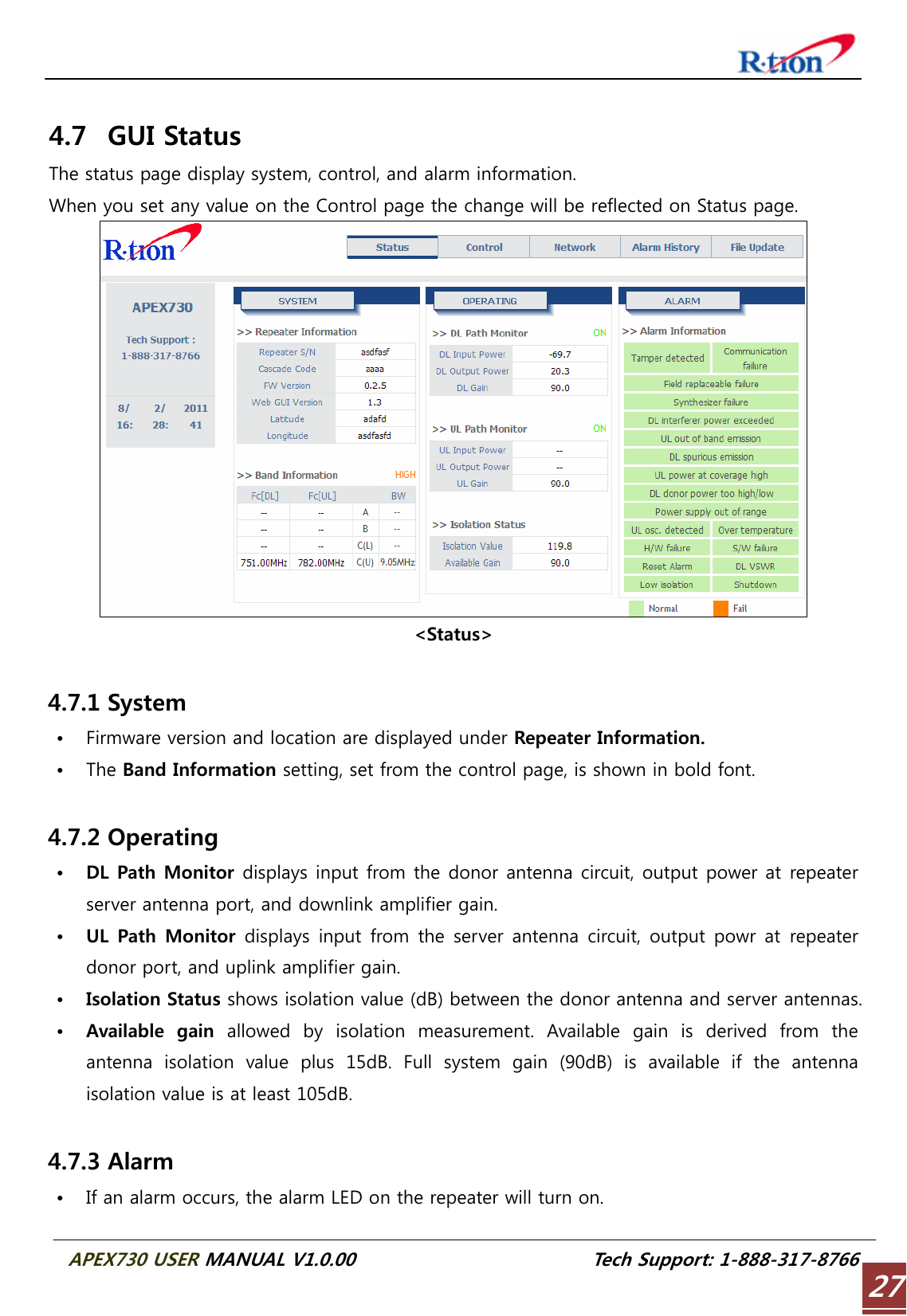  APEX730 USER MANUAL V1.0.00                          Tech Support: 1-888-317-8766 27 4.7 GUI Status The status page display system, control, and alarm information. When you set any value on the Control page the change will be reflected on Status page.  &lt;Status&gt;  4.7.1 System • Firmware version and location are displayed under Repeater Information. • The Band Information setting, set from the control page, is shown in bold font.  4.7.2 Operating • DL Path Monitor displays input from the donor antenna circuit, output power at repeater server antenna port, and downlink amplifier gain. • UL  Path  Monitor  displays input from the server antenna circuit, output powr at repeater donor port, and uplink amplifier gain. • Isolation Status shows isolation value (dB) between the donor antenna and server antennas. • Available  gain  allowed  by  isolation  measurement.  Available  gain  is  derived  from  the antenna  isolation  value  plus  15dB.  Full  system  gain  (90dB)  is  available  if  the  antenna isolation value is at least 105dB.  4.7.3 Alarm • If an alarm occurs, the alarm LED on the repeater will turn on. 