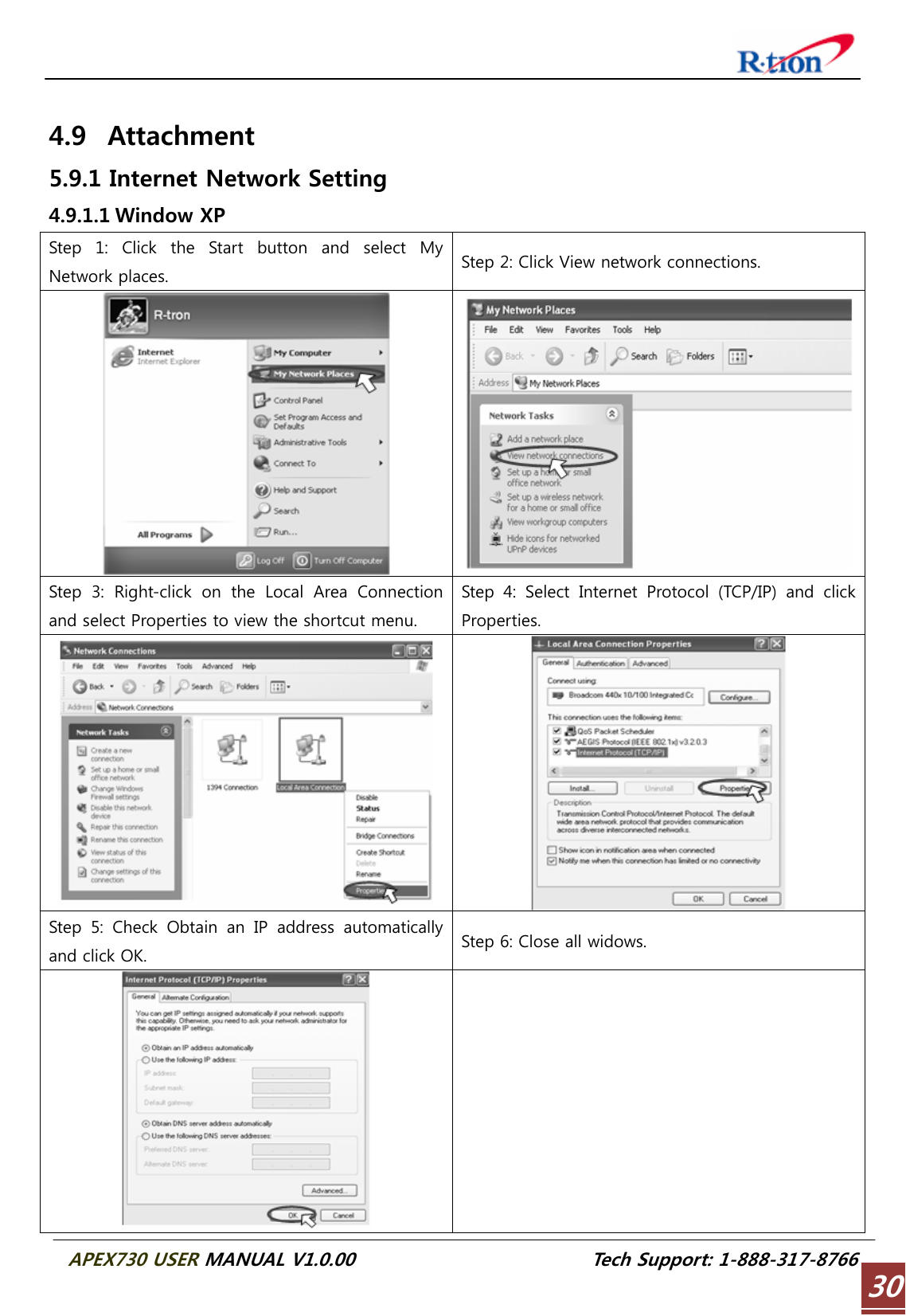  APEX730 USER MANUAL V1.0.00                          Tech Support: 1-888-317-8766 30 4.9 Attachment 5.9.1 Internet Network Setting 4.9.1.1 Window XP Step  1:  Click  the  Start  button  and  select  My Network places.  Step 2: Click View network connections.  Step 3: Right-click on the Local Area Connection and select Properties to view the shortcut menu. Step 4: Select Internet Protocol (TCP/IP) and click Properties.   Step 5: Check Obtain an IP address automatically and click OK.  Step 6: Close all widows.   