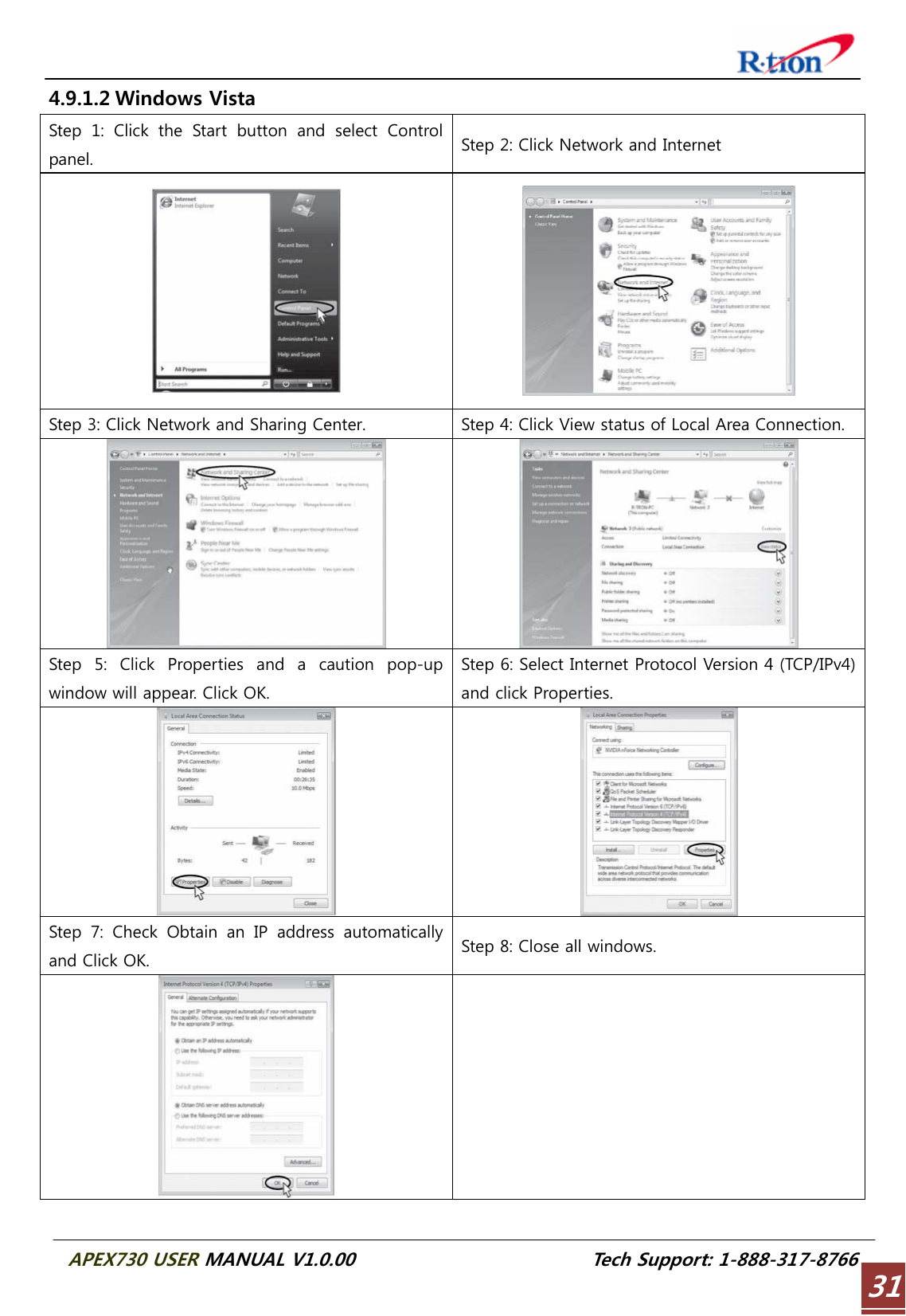  APEX730 USER MANUAL V1.0.00                          Tech Support: 1-888-317-8766 314.9.1.2 Windows Vista Step  1:  Click  the  Start  button  and  select  Control panel.  Step 2: Click Network and Internet   Step 3: Click Network and Sharing Center.  Step 4: Click View status of Local Area Connection.    Step  5:  Click  Properties  and  a  caution  pop-up window will appear. Click OK. Step 6: Select Internet Protocol Version 4 (TCP/IPv4) and click Properties.   Step 7: Check Obtain an IP address automatically and Click OK.  Step 8: Close all windows.    