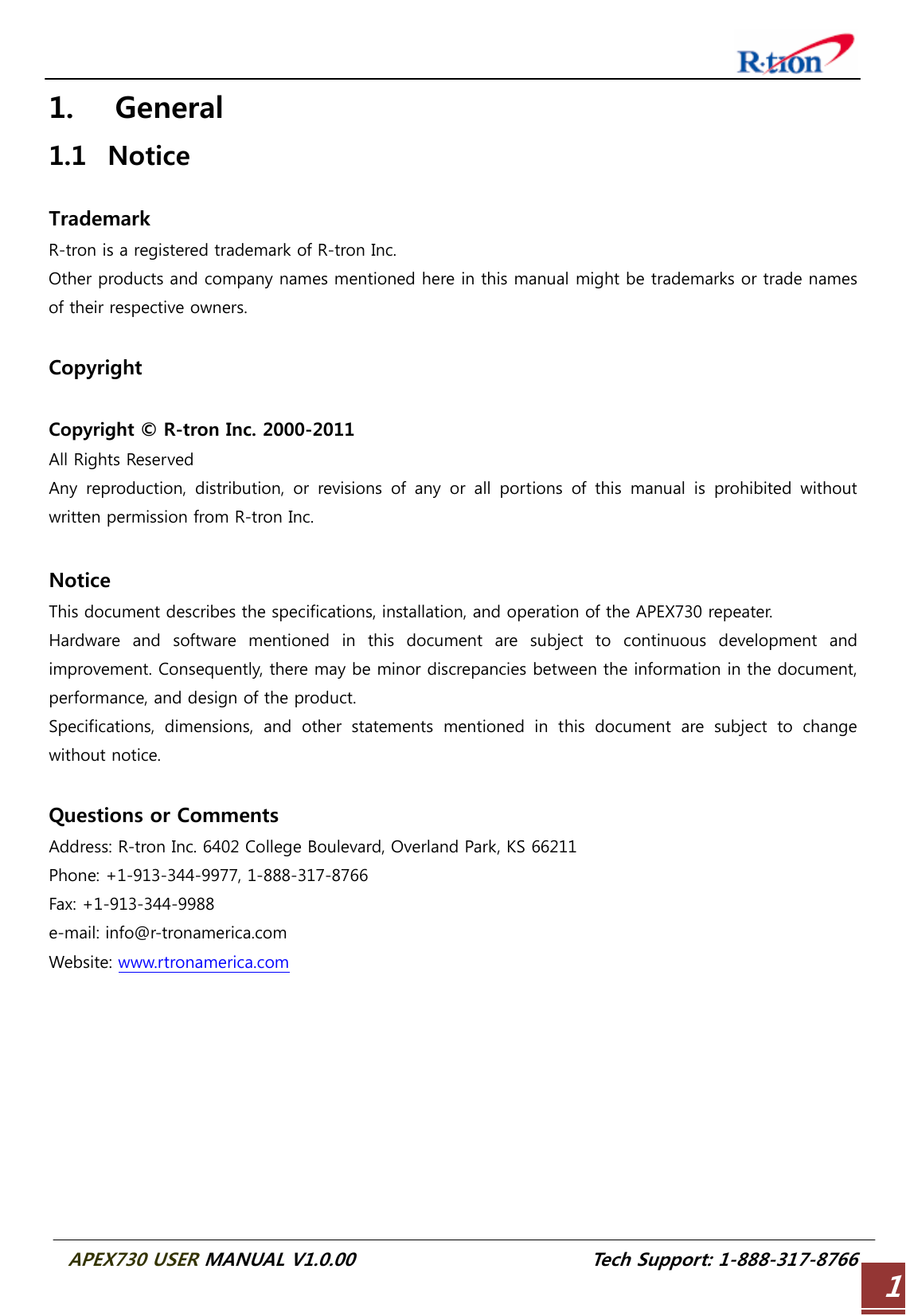  APEX730 USER MANUAL V1.0.00                          Tech Support: 1-888-317-8766 11. General 1.1 Notice  Trademark R-tron is a registered trademark of R-tron Inc. Other products and company names mentioned here in this manual might be trademarks or trade names of their respective owners.  Copyright  Copyright © R-tron Inc. 2000-2011 All Rights Reserved   Any  reproduction,  distribution,  or  revisions  of  any  or  all  portions  of  this  manual  is  prohibited  without written permission from R-tron Inc.  Notice This document describes the specifications, installation, and operation of the APEX730 repeater. Hardware and software mentioned in this document are subject to  continuous  development  and improvement. Consequently, there may be minor discrepancies between the information in the document, performance, and design of the product. Specifications,  dimensions,  and  other  statements  mentioned  in  this  document  are  subject  to  change without notice.  Questions or Comments Address: R-tron Inc. 6402 College Boulevard, Overland Park, KS 66211 Phone: +1-913-344-9977, 1-888-317-8766 Fax: +1-913-344-9988 e-mail: info@r-tronamerica.com Website: www.rtronamerica.com     