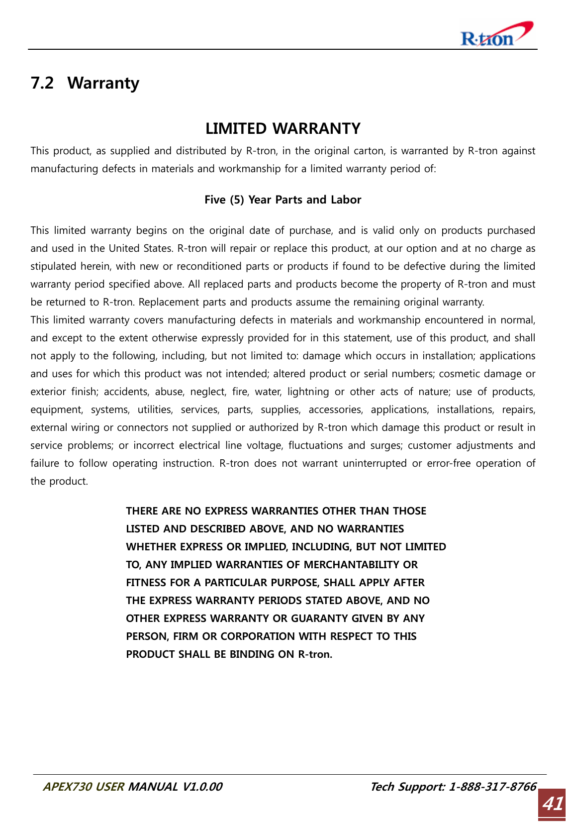  APEX730 USER MANUAL V1.0.00                          Tech Support: 1-888-317-8766 41 7.2 Warranty  LIMITED WARRANTY This product, as supplied and distributed by R-tron, in the original carton, is warranted by R-tron against manufacturing defects in materials and workmanship for a limited warranty period of:  Five (5) Year Parts and Labor  This  limited warranty  begins on  the original  date of purchase, and  is valid only  on products purchased and used in the United States. R-tron will repair or replace this product, at our option and at no charge as stipulated herein, with new or reconditioned parts or products if found to be defective during the limited warranty period specified above. All replaced parts and products become the property of R-tron and must be returned to R-tron. Replacement parts and products assume the remaining original warranty. This limited warranty covers manufacturing defects in materials and workmanship encountered in normal, and except to the extent otherwise expressly provided for in this statement, use of this product, and shall not apply to the following, including, but not limited to: damage which occurs in installation; applications and uses for which this product was not intended; altered product or serial numbers; cosmetic damage or exterior finish; accidents, abuse, neglect, fire, water, lightning or other acts of nature; use of products, equipment,  systems,  utilities,  services,  parts,  supplies,  accessories,  applications,  installations,  repairs, external wiring or connectors not supplied or authorized by R-tron which damage this product or result in service  problems;  or  incorrect  electrical line  voltage,  fluctuations  and  surges;  customer adjustments and failure to  follow  operating instruction. R-tron does  not warrant  uninterrupted or  error-free  operation of the product.  THERE ARE NO EXPRESS WARRANTIES OTHER THAN THOSE LISTED AND DESCRIBED ABOVE, AND NO WARRANTIES WHETHER EXPRESS OR IMPLIED, INCLUDING, BUT NOT LIMITED TO, ANY IMPLIED WARRANTIES OF MERCHANTABILITY OR FITNESS FOR A PARTICULAR PURPOSE, SHALL APPLY AFTER THE EXPRESS WARRANTY PERIODS STATED ABOVE, AND NO OTHER EXPRESS WARRANTY OR GUARANTY GIVEN BY ANY PERSON, FIRM OR CORPORATION WITH RESPECT TO THIS PRODUCT SHALL BE BINDING ON R-tron. 