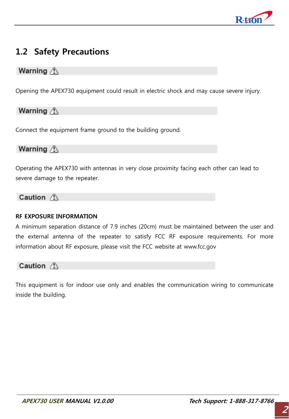  APEX730 USER MANUAL V1.0.00                          Tech Support: 1-888-317-8766 2  1.2 Safety Precautions    Opening the APEX730 equipment could result in electric shock and may cause severe injury.    Connect the equipment frame ground to the building ground.    Operating the APEX730 with antennas in very close proximity facing each other can lead to severe damage to the repeater.    RF EXPOSURE INFORMATION A minimum separation distance of 7.9 inches (20cm) must be maintained between the user and the  external  antenna  of  the  repeater  to  satisfy  FCC  RF  exposure  requirements.  For  more information about RF exposure, please visit the FCC website at www.fcc.gov    This equipment is for indoor use only and enables the communication wiring to communicate inside the building.    