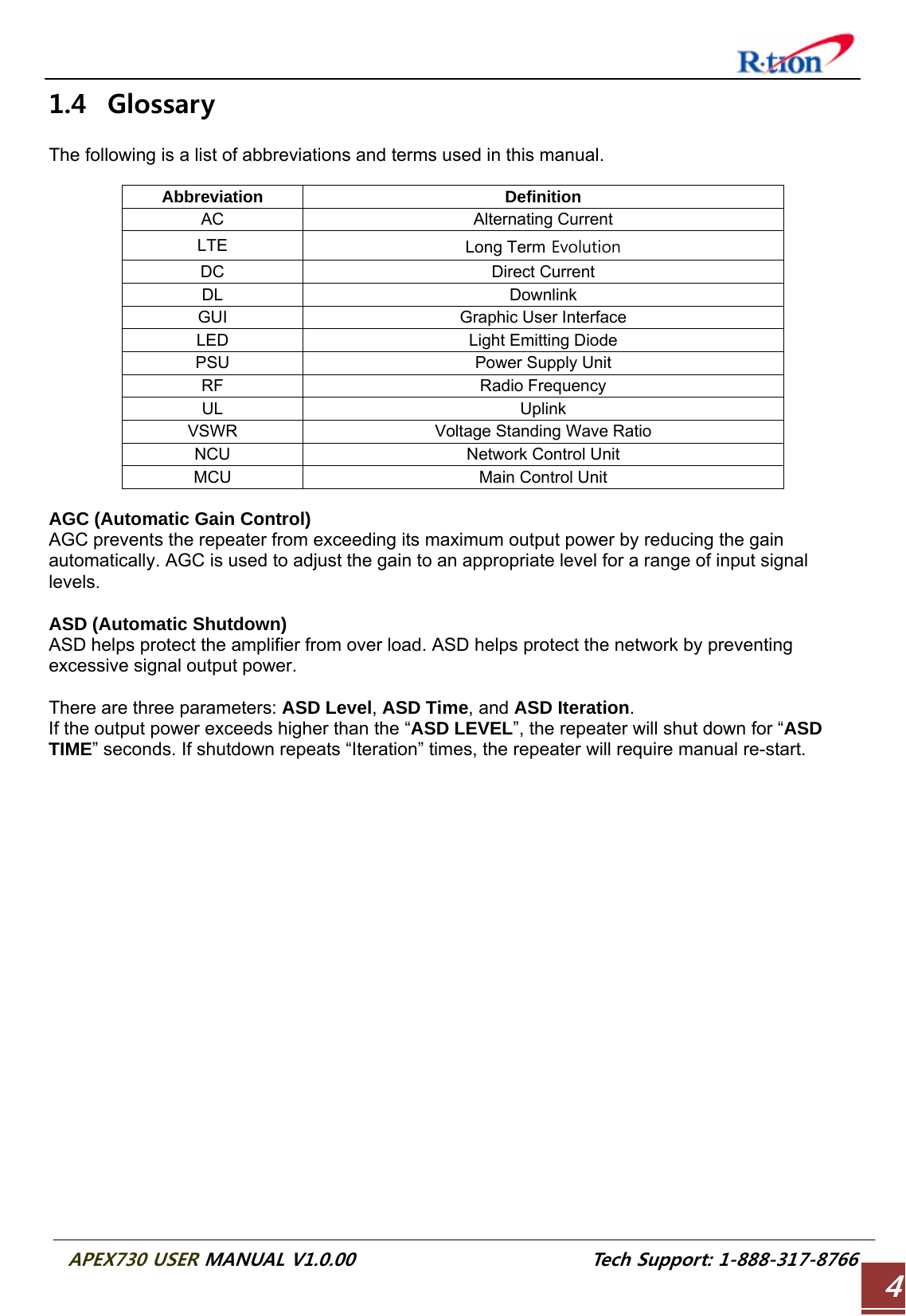  APEX730 USER MANUAL V1.0.00                          Tech Support: 1-888-317-8766 41.4 Glossary  The following is a list of abbreviations and terms used in this manual.  Abbreviation Definition AC Alternating Current LTE  Long Term Evolution DC Direct Current DL Downlink GUI Graphic User Interface LED  Light Emitting Diode PSU  Power Supply Unit RF Radio Frequency UL Uplink VSWR  Voltage Standing Wave Ratio NCU  Network Control Unit MCU Main Control Unit  AGC (Automatic Gain Control) AGC prevents the repeater from exceeding its maximum output power by reducing the gain automatically. AGC is used to adjust the gain to an appropriate level for a range of input signal levels.  ASD (Automatic Shutdown) ASD helps protect the amplifier from over load. ASD helps protect the network by preventing excessive signal output power.  There are three parameters: ASD Level, ASD Time, and ASD Iteration. If the output power exceeds higher than the “ASD LEVEL”, the repeater will shut down for “ASD TIME” seconds. If shutdown repeats “Iteration” times, the repeater will require manual re-start. 