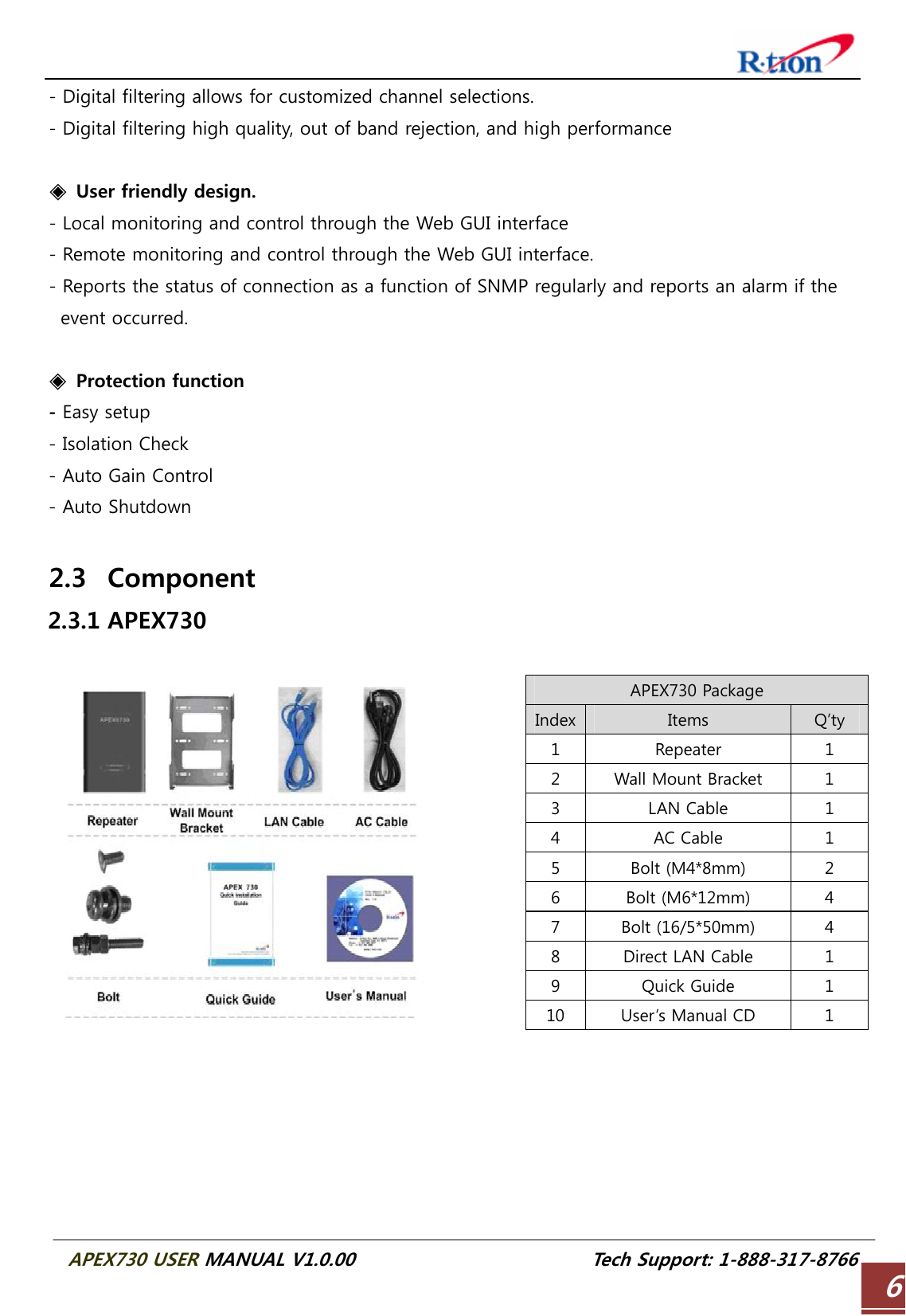  APEX730 USER MANUAL V1.0.00                          Tech Support: 1-888-317-8766 6- Digital filtering allows for customized channel selections. - Digital filtering high quality, out of band rejection, and high performance  ◈  User friendly design. - Local monitoring and control through the Web GUI interface - Remote monitoring and control through the Web GUI interface. - Reports the status of connection as a function of SNMP regularly and reports an alarm if the event occurred.  ◈  Protection function - Easy setup - Isolation Check - Auto Gain Control - Auto Shutdown  2.3 Component 2.3.1 APEX730  APEX730 Package Index Items  Q’ty 1  Repeater  1 2  Wall Mount Bracket  1 3  LAN Cable  1 4  AC Cable  1 5  Bolt (M4*8mm)  2 6  Bolt (M6*12mm)  4 7  Bolt (16/5*50mm)  4 8  Direct LAN Cable  1 9  Quick Guide  1 10  User’s Manual CD  1   