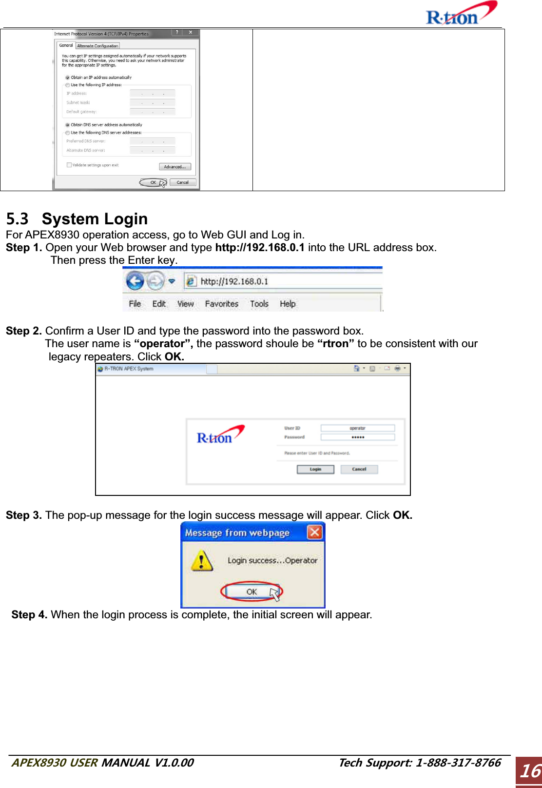 #2&apos;:75&apos;4/#07#.86GEJ5WRRQTV System Login For APEX8930 operation access, go to Web GUI and Log in. Step 1. Open your Web browser and type http://192.168.0.1 into the URL address box.         Then press the Enter key. Step 2. Confirm a User ID and type the password into the password box.        The user name is “operator”, the password shoule be “rtron” to be consistent with our legacy repeaters. Click OK.Step 3. The pop-up message for the login success message will appear. Click OK.Step 4. When the login process is complete, the initial screen will appear. 