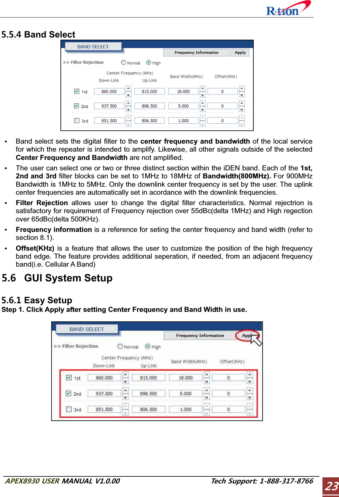 #2&apos;:75&apos;4/#07#.86GEJ5WRRQTV Band Select GBand select sets the digital filter to the center frequency and bandwidth of the local service for which the repeater is intended to amplify. Likewise, all other signals outside of the selected Center Frequency and Bandwidth are not amplified.GThe user can select one or two or three distinct section within the iDEN band. Each of the 1st, 2nd and 3rd filter blocks can be set to 1MHz to 18MHz of Bandwidth(800MHz). For 900MHz Bandwidth is 1MHz to 5MHz. Only the downlink center frequency is set by the user. The uplink center frequencies are automatically set in acordance with the downlink frequencies.GFilter Rejection allows user to change the digital filter characteristics. Normal rejectrion is satisfactory for requirement of Frequency rejection over 55dBc(delta 1MHz) and High regection over 65dBc(delta 500KHz).GFrequency information is a reference for seting the center frequency and band width (refer to section 8.1).GOffset(KHz)  is a feature that allows the user to customize the position of the high frequency band edge. The feature provides additional seperation, if needed, from an adjacent frequency band(i.e. Cellular A Band)  GUI System Setup  Easy Setup Step 1. Click Apply after setting Center Frequency and Band Width in use. 