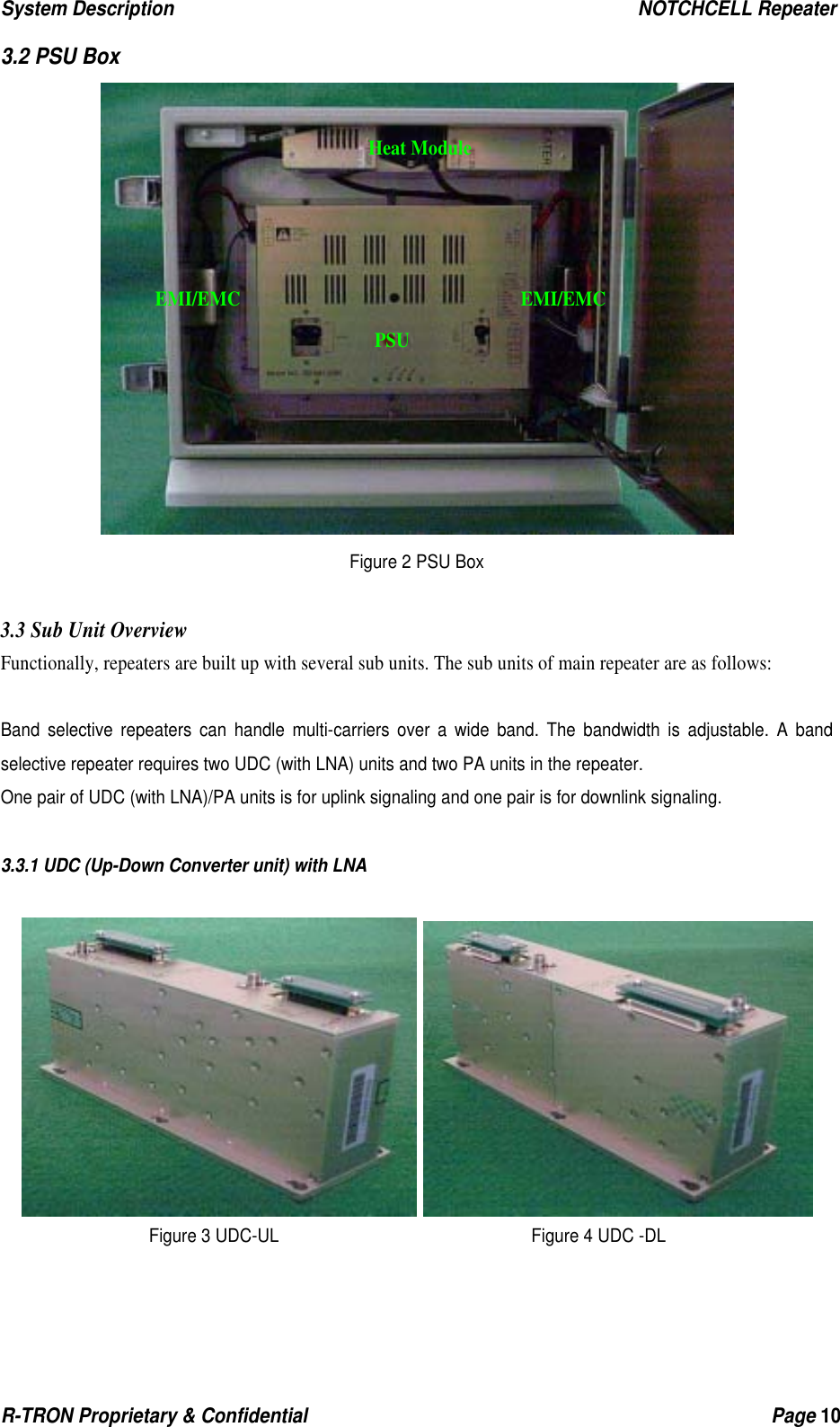 System Description                                                  NOTCHCELL Repeater R-TRON Proprietary &amp; Confidential                                                  Page 10  3.2 PSU Box  Figure 2 PSU Box  3.3 Sub Unit Overview Functionally, repeaters are built up with several sub units. The sub units of main repeater are as follows:  Band selective repeaters can handle multi-carriers over a wide band. The bandwidth is adjustable. A band selective repeater requires two UDC (with LNA) units and two PA units in the repeater. One pair of UDC (with LNA)/PA units is for uplink signaling and one pair is for downlink signaling.  3.3.1 UDC (Up-Down Converter unit) with LNA    Figure 3 UDC-UL                              Figure 4 UDC -DLHeat ModulePSU EMI/EMC EMI/EMC 