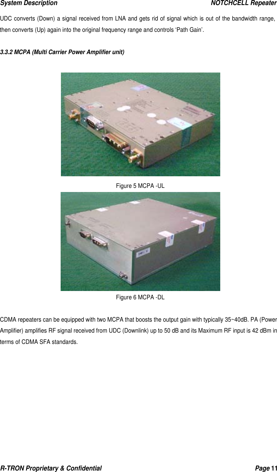 System Description                                                  NOTCHCELL Repeater R-TRON Proprietary &amp; Confidential                                                  Page 11  UDC converts (Down) a signal received from LNA and gets rid of signal which is out of the bandwidth range, then converts (Up) again into the original frequency range and controls ‘Path Gain’.   3.3.2 MCPA (Multi Carrier Power Amplifier unit)   Figure 5 MCPA -UL  Figure 6 MCPA -DL  CDMA repeaters can be equipped with two MCPA that boosts the output gain with typically 35~40dB. PA (Power Amplifier) amplifies RF signal received from UDC (Downlink) up to 50 dB and its Maximum RF input is 42 dBm in terms of CDMA SFA standards. 