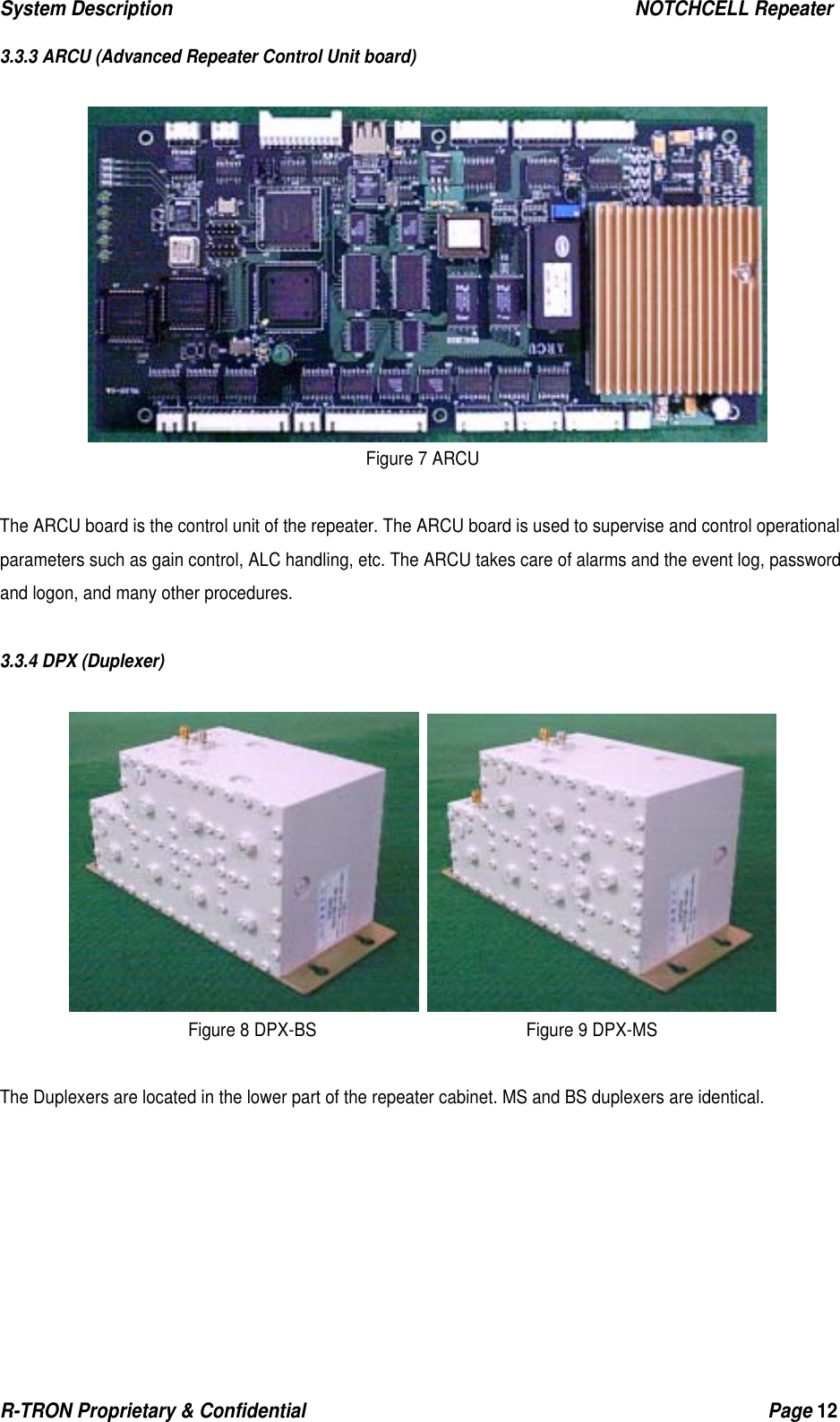 System Description                                                  NOTCHCELL Repeater R-TRON Proprietary &amp; Confidential                                                  Page 12  3.3.3 ARCU (Advanced Repeater Control Unit board)   Figure 7 ARCU  The ARCU board is the control unit of the repeater. The ARCU board is used to supervise and control operational parameters such as gain control, ALC handling, etc. The ARCU takes care of alarms and the event log, password and logon, and many other procedures.  3.3.4 DPX (Duplexer)    Figure 8 DPX-BS                         Figure 9 DPX-MS  The Duplexers are located in the lower part of the repeater cabinet. MS and BS duplexers are identical. 