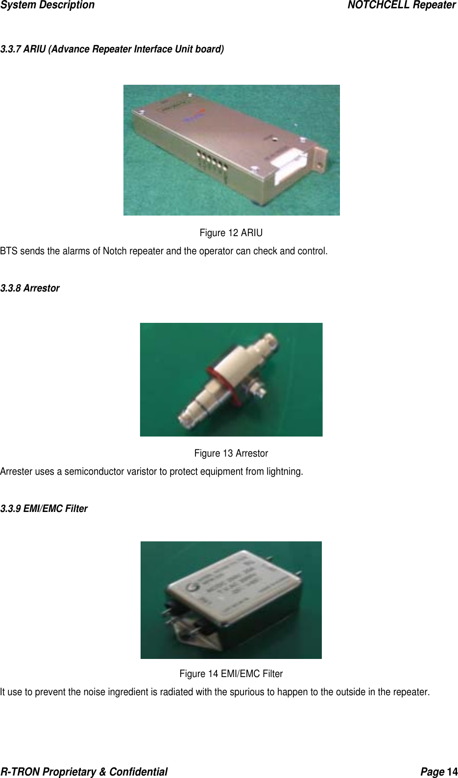 System Description                                                  NOTCHCELL Repeater R-TRON Proprietary &amp; Confidential                                                  Page 14   3.3.7 ARIU (Advance Repeater Interface Unit board)   Figure 12 ARIU BTS sends the alarms of Notch repeater and the operator can check and control.  3.3.8 Arrestor   Figure 13 Arrestor Arrester uses a semiconductor varistor to protect equipment from lightning.  3.3.9 EMI/EMC Filter   Figure 14 EMI/EMC Filter It use to prevent the noise ingredient is radiated with the spurious to happen to the outside in the repeater. 