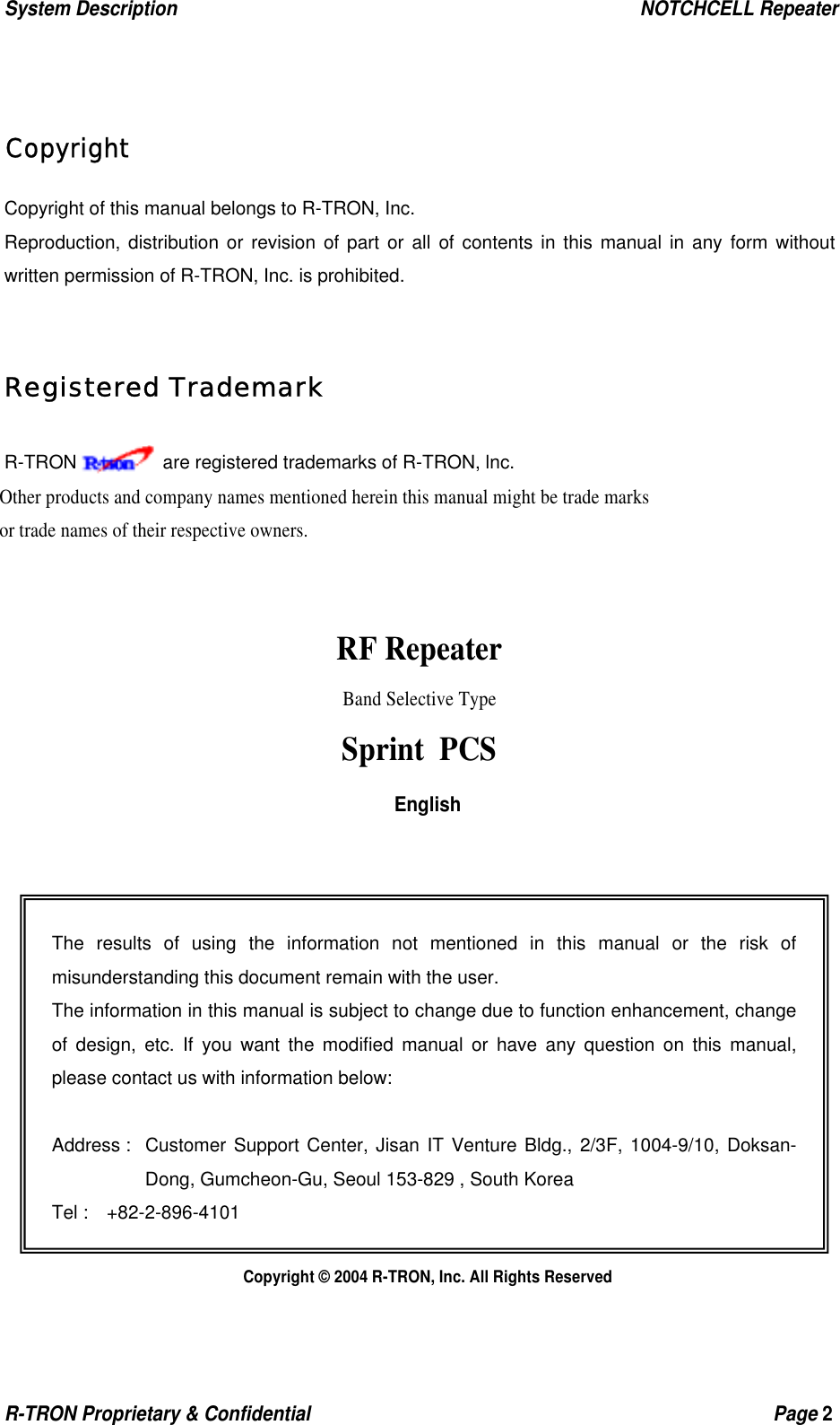 System Description                                                  NOTCHCELL Repeater R-TRON Proprietary &amp; Confidential                                                  Page 2   Copyright Copyright of this manual belongs to R-TRON, Inc. Reproduction, distribution or revision of part or all of contents in this manual in any form without written permission of R-TRON, Inc. is prohibited.  Registered Trademark R-TRON     are registered trademarks of R-TRON, lnc. Other products and company names mentioned herein this manual might be trade marks or trade names of their respective owners.   RF Repeater Band Selective Type Sprint PCS English              Copyright © 2004 R-TRON, Inc. All Rights Reserved The results of using the information not mentioned in this manual or the risk of misunderstanding this document remain with the user. The information in this manual is subject to change due to function enhancement, change of design, etc. If you want the modified manual or have any question on this manual, please contact us with information below:  Address :  Customer Support Center, Jisan IT Venture Bldg., 2/3F, 1004-9/10, Doksan-Dong, Gumcheon-Gu, Seoul 153-829 , South Korea Tel :  +82-2-896-4101 