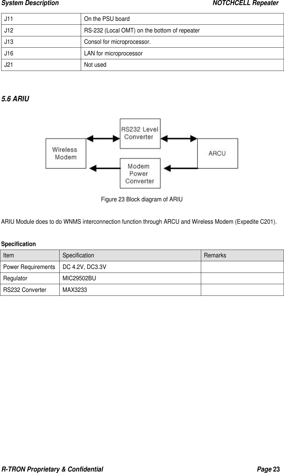 System Description                                                  NOTCHCELL Repeater R-TRON Proprietary &amp; Confidential                                                  Page 23  J11  On the PSU board J12  RS-232 (Local OMT) on the bottom of repeater J13  Consol for microprocessor.   J16  LAN for microprocessor J21 Not used   5.6 ARIU   Figure 23 Block diagram of ARIU  ARIU Module does to do WNMS interconnection function through ARCU and Wireless Modem (Expedite C201).  Specification Item  Specification  Remarks Power Requirements  DC 4.2V, DC3.3V   Regulator MIC29502BU   RS232 Converter  MAX3233               