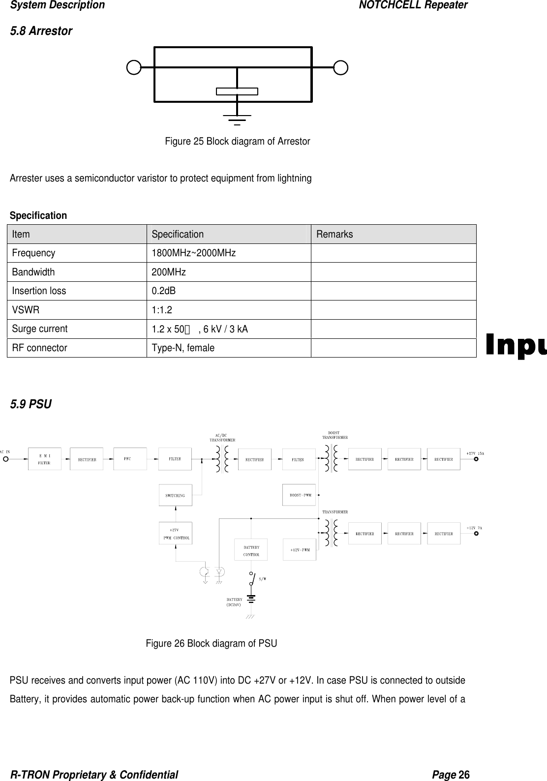 System Description                                                  NOTCHCELL Repeater R-TRON Proprietary &amp; Confidential                                                  Page 26  5.8 Arrestor  Figure 25 Block diagram of Arrestor  Arrester uses a semiconductor varistor to protect equipment from lightning    Specification Item  Specification  Remarks  Frequency 1800MHz~2000MHz  Bandwidth 200MHz   Insertion loss  0.2dB   VSWR 1:1.2   Surge current  1.2 x 50㎲  , 6 kV / 3 kA   RF connector  Type-N, female     5.9 PSU               Figure 26 Block diagram of PSU  PSU receives and converts input power (AC 110V) into DC +27V or +12V. In case PSU is connected to outside Battery, it provides automatic power back-up function when AC power input is shut off. When power level of a 