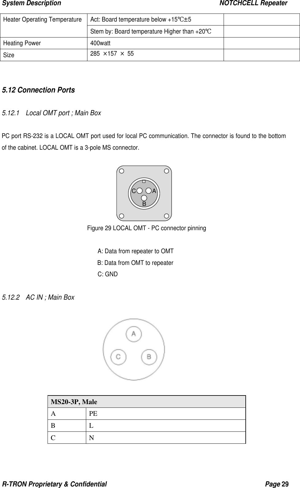 System Description                                                  NOTCHCELL Repeater R-TRON Proprietary &amp; Confidential                                                  Page 29  Act: Board temperature below +15℃±5   Heater Operating Temperature Stem by: Board temperature Higher than +20℃  Heating Power  400watt   Size  285 ×157 × 55     5.12 Connection Ports  5.12.1    Local OMT port ; Main Box   PC port RS-232 is a LOCAL OMT port used for local PC communication. The connector is found to the bottom of the cabinet. LOCAL OMT is a 3-pole MS connector.       Figure 29 LOCAL OMT - PC connector pinning  A: Data from repeater to OMT B: Data from OMT to repeater C: GND  5.12.2    AC IN ; Main Box                               MS20-3P, Male A PE B L C N ABC